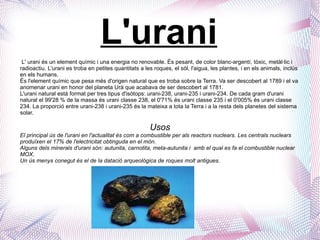 L'urani L' urani és un element químic i una energia no renovable. És pesant, de color blanc-argentí, tòxic, metàl·lic i radioactiu. L'urani es troba en petites quantitats a les roques, el sòl, l'aigua, les plantes, i en els animals, inclús en els humans. És l'element químic que pesa més d'origen natural que es troba sobre la Terra. Va ser descobert al 1789 i el va anomenar urani en honor del planeta Urà que acabava de ser descobert al 1781. L'urani natural està format per tres tipus d'isòtops: urani-238, urani-235 i urani-234. De cada gram d'urani natural el 99'28 % de la massa és urani classe 238, el 0'71% és urani classe 235 i el 0'005% és urani classe 234. La proporció entre urani-238 i urani-235 és la mateixa a tota la Terra i a la resta dels planetes del sistema solar. Usos El principal ús de l'urani en l'actualitat és com a combustible per als reactors nuclears. Les centrals nuclears produïxen el 17% de l'electricitat obtinguda en el món. Alguns dels minerals d'urani són: autunita, carnotita, meta-autunita i  amb el qual es fa el combustible nuclear MOX. Un ús menys conegut és el de la datació arqueològica de roques molt antigues. 