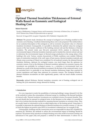 Energies 2019, 12, 3415; doi:10.3390/en12183415 www.mdpi.com/journal/energies
Article
Optimal Thermal Insulation Thicknesses of External
Walls Based on Economic and Ecological
Heating Cost
Robert Dylewski
Faculty of Mathematics, Computer Science and Econometrics, University of Zielona Góra, ul. Licealna 9,
65-417 Zielona Góra, Poland; R.Dylewski@wmie.uz.zgora.pl
Received: 14 August 2019; Accepted: 2 September 2019; Published: 4 September 2019
Abstract: The present study introduces the concept of ecological cost of heating modeled on the
economic cost of heating. A method of determining these costs is also proposed. This method allows
for an analytical description of the ecological as well as economic net present value of a thermal
insulation investment. Consequently, it is possible to determine the optimal values for ecological
reasons of the heat transfer coefficient of the building external wall and the thickness of thermal
insulation. The present study uses life-cycle assessment (LCA) analysis to determine the
environmental impact of thermal insulation materials used to insulate the external vertical wall and
to determine the environmental impact of thermal energy production in the energy phase of the
building’s life cycle. Various variants characteristic of Polish conditions were studied. Different
types of construction materials of the wall, types of heat sources, thermal insulation materials and
climate zones occurring in Poland were considered. For all analysed variants, the obtained thermal
insulation thickness, optimum for ecological reasons, was much larger than the optimum for
economic reasons. Even at the thickness of thermal insulation optimum for economic reasons, the
investment was profitable for ecological reasons, i.e., a reduction in environmental load was
obtained as a result of the thermal insulation investment. On the basis of the conducted study, it can
be concluded that it is preferable to use thermal insulation thicknesses larger than required by
current regulations and larger than optimum for economic reasons. The ecological benefits of
thermal insulation investments are then significantly greater, with not much smaller economic
benefits.
Keywords: optimal thickness; thermal insulation; economic cost of heating; ecological cost of
heating; life cycle assessment; energy demand for heating
1. Introduction
It is very important to study the possibilities of reducing buildings’ energy demand [1–4]. One
of the methods to reduce the consumption of thermal energy in a building is the thermal insulation
of external walls. Thermal insulation investments are evaluated in terms of economic benefits. They
can and should also be assessed in ecological terms. In the literature on the subject, it is possible to
find a lot of articles that develop methods for assessing thermal insulation in economic terms. They
are usually based on information on the so-called degree-days of the heating period. Using them, it
is possible to determine the optimal thickness of thermal insulation for economic reasons, i.e., the one
at which the highest net present value (NPV) of investment is obtained (see, for example [5–8]).
Unfortunately, buildings and the construction sector are responsible for about 45% of global CO2
emissions [9]. Therefore, the methods to reduce the environmental impact of buildings should be
explored. The present study introduces ecological heating cost on the model of economic heating cost
(introduced in the paper [10]) and proposes a method for their determination. It allows for an
 