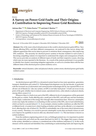 energies
Review
A Survey on Power Grid Faults and Their Origins:
A Contribution to Improving Power Grid Resilience
Adriana Mar 1,2,* , Pedro Pereira 1,2 and João F. Martins 1,2
1 Department of Electrical and Computer Engineering, NOVA School of Science and Technology,
2829-516 Caparica, Portugal; pmrp@fct.unl.pt (P.P.); jf.martins@fct.unl.pt (J.F.M.)
2 Center of Technology and Systems (CTS), Instituto Desenvolvimento de Novas Tecnologias (UNINOVA),
2829-517 Caparica, Portugal
* Correspondence: am.jesus@campus.fct.unl.pt
Received: 14 November 2019; Accepted: 6 December 2019; Published: 9 December 2019
Abstract: One of the most critical infrastructures in the world is electrical power grids (EPGs). New
threats aﬀecting EPGs, and their diﬀerent consequences, are analyzed in this survey along with
diﬀerent approaches that can be taken to prevent or minimize those consequences, thus improving
EPG resilience. The necessity for electrical power systems to become resilient to such events is
becoming compelling; indeed, it is important to understand the origins and consequences of faults.
This survey provides an analysis of diﬀerent types of faults and their respective causes, showing
which ones are more reported in the literature. As a result of the analysis performed, it was possible
to identify four clusters concerning mitigation approaches, as well as to correlate them with the four
diﬀerent states of the electrical power system resilience curve.
Keywords: natural disasters; cyber and physical attacks; system errors; electrical power grid faults;
resilient system
1. Introduction
An electrical power grid (EPG) is a dynamical system based on four main operations: generation,
transport, distribution and control [1]. Technological development over the last decade, in particular
with the increased use of information and communication technologies (ICTs), has exposed EPGs to an
all-new set of threats [2]. Like any system, an EPG is not fully fault-proof. A fault can occur at any
point of the grid, whether due to natural causes, operational errors, cyber attacks or physical attacks,
among others causes [3,4].
Whenever there is a fault at any part of the EPG, diﬀerent levels of consequences will be generated
for the grid as a whole. Faults aﬀecting only a small part of the EPG, and with easy and fast resolution,
do not imply a redirection of the energy ﬂow through other transmission lines. However, catastrophic
events may imply the isolation or overloading of other sections of the EPG, due to load redistribution,
which can lead to a cascade failure [5–7]. As an example, extreme weather conditions can aﬀect the EPG
at diﬀerent levels: at system level, where loading on feeders and lines can be aﬀected, or at component
level, aﬀecting their rate of failure [8]. The EPG is undoubtably one of the most critical infrastructures
in any country. Therefore, it is crucial to prevent catastrophic events that can break it down as well
as to improve its capability to recover after any abnormal event [9–11]. This last feature is known as
system resilience.
From the resilience engineering point of view, as Hollnagel pointed out, it is important to predict
when a system fails, and which are the causes that lead it to fail [12]. The trigger that causes a change
in the system, identiﬁed as a stressor, is considered one of the resilience indicators [13]. In this work,
stressors will be analyzed and identiﬁed, thus contributing to understanding faults and improving the
Energies 2019, 12, 4667; doi:10.3390/en12244667 www.mdpi.com/journal/energies
 