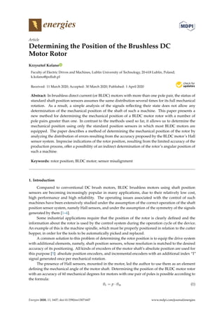 energies
Article
Determining the Position of the Brushless DC
Motor Rotor
Krzysztof Kolano
Faculty of Electric Drives and Machines, Lublin University of Technology, 20-618 Lublin, Poland;
k.kolano@pollub.pl
Received: 11 March 2020; Accepted: 30 March 2020; Published: 1 April 2020


Abstract: In brushless direct current (or BLDC) motors with more than one pole pair, the status of
standard shaft position sensors assumes the same distribution several times for its full mechanical
rotation. As a result, a simple analysis of the signals reflecting their state does not allow any
determination of the mechanical position of the shaft of such a machine. This paper presents a
new method for determining the mechanical position of a BLDC motor rotor with a number of
pole pairs greater than one. In contrast to the methods used so far, it allows us to determine the
mechanical position using only the standard position sensors in which most BLDC motors are
equipped. The paper describes a method of determining the mechanical position of the rotor by
analyzing the distribution of errors resulting from the accuracy proposed by the BLDC motor’s Hall
sensor system. Imprecise indications of the rotor position, resulting from the limited accuracy of the
production process, offer a possibility of an indirect determination of the rotor’s angular position of
such a machine.
Keywords: rotor position; BLDC motor; sensor misalignment
1. Introduction
Compared to conventional DC brush motors, BLDC brushless motors using shaft position
sensors are becoming increasingly popular in many applications, due to their relatively low cost,
high performance and high reliability. The operating issues associated with the control of such
machines have been extensively studied under the assumption of the correct operation of the shaft
position sensor system, namely Hall sensors, and under the assumption of the symmetry of the signals
generated by them [1–4].
Some industrial applications require that the position of the rotor is clearly defined and the
information about the rotor is used by the control system during the operation cycle of the device.
An example of this is the machine spindle, which must be properly positioned in relation to the cutter
hopper, in order for the tools to be automatically picked and replaced.
A common solution to this problem of determining the rotor position is to equip the drive system
with additional elements, namely, shaft position sensors, whose resolution is matched to the desired
accuracy of its positioning. All kinds of encoders of the motor shaft’s absolute position are used for
this purpose [5]: absolute position encoders, and incremental encoders with an additional index “I”
signal generated once per mechanical rotation.
The presence of Hall sensors, mounted in the motor, led the author to use them as an element
defining the mechanical angle of the motor shaft. Determining the position of the BLDC motor rotor
with an accuracy of 60 mechanical degrees for motors with one pair of poles is possible according to
the formula:
θe = p · θm (1)
Energies 2020, 13, 1607; doi:10.3390/en13071607 www.mdpi.com/journal/energies
 