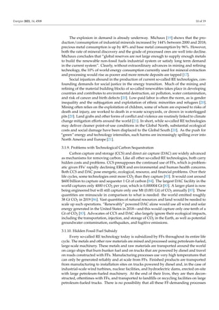 Energies 2021, 14, 4508 10 of 19
The explosion in demand is already underway. Michaux [19] shows that the pro-
duction/consumption of industrial minerals increased by 144% between 2000 and 2018;
precious metal consumption is up by 40% and base metal consumption by 96%. However,
both the rate of mineral discovery and the grade of processed ores are well into decline.
Michaux concludes that “global reserves are not large enough to supply enough metals
to build the renewable non-fossil fuels industrial system or satisfy long term demand
in the current system”. Clearly, without extraordinary advances in mining and refining
technology, the 10% of world energy consumption currently used for mineral extraction
and processing would rise as poorer and more remote deposits are tapped [17].
Social injustices abound in the production of current so-called RE technologies, con-
founding demands for social justice in the energy transition. Much of the mining and
refining of the material building blocks of so-called renewables takes place in developing
countries and contributes to environmental destruction, air pollution, water contamination,
and risk of cancer and birth defects [20]. Low-paid labor is often the norm, as is gender
inequality and the subjugation and exploitation of ethnic minorities and refugees [20].
Mining often relies on the exploitation of children, some of whom are exposed to risks of
death and injury, are worked to death in e-waste scrapyards, or drown in waterlogged
pits [20]. Land grabs and other forms of conflict and violence are routinely linked to climate
change mitigation efforts around the world [21]. In short, while so-called RE technologies
may deliver cleaner point-of-use conditions in the Global North, substantial ecological
costs and social damage have been displaced to the Global South [20]. As the push for
“green” energy and technology intensifies, such harms are increasingly spilling over into
North America and Europe [21].
3.1.9. Problems with Technological Carbon Sequestration
Carbon capture and storage (CCS) and direct air capture (DAC) are widely advanced
as mechanisms for removing carbon. Like all other so-called RE technologies, both carry
hidden costs and problems. CCS presupposes the continued use of FFs, which is problem-
atic given FFs’ rapidly declining EROI and environmental and human health concerns.
Both CCS and DAC pose energetic, ecological, resource, and financial problems. Over their
life cycles, some technologies emit more CO2 than they capture [83]. It would cost around
$600 billion to capture and sequester 1 Gt of carbon [84]. The largest DAC facility in the
world captures only 4000 t CO2 per year, which is 0.000004 Gt [83]. A larger plant is now
being engineered but will still capture only one Mt (0.001 Gt) of CO2 annually [85]. These
quantities are minuscule in comparison to what is needed: the world emitted roughly
38 Gt CO2 in 2019 [86]. Vast quantities of natural resources and land would be needed to
scale up such operations. “Renewably” powered DAC alone would use all wind and solar
energy generated in the United States in 2018—and this would capture only one-tenth of a
Gt of CO2 [83]. Advocates of CCS and DAC also largely ignore their ecological impacts,
including the transportation, injection, and storage of CO2 in the Earth, as well as potential
groundwater contamination, earthquakes, and fugitive emissions.
3.1.10. Hidden Fossil Fuel Subsidy
Every so-called RE technology today is subsidized by FFs throughout its entire life
cycle. The metals and other raw materials are mined and processed using petroleum-fueled,
large-scale machinery. These metals and raw materials are transported around the world
on cargo ships that burn bunker fuel and on trucks that are powered by diesel and travel
on roads constructed with FFs. Manufacturing processes use very high temperatures that
can only be generated reliably and at scale from FFs. Finished products are transported
from manufacturing to installation sites on trucks powered by diesel and, in the case of
industrial-scale wind turbines, nuclear facilities, and hydroelectric dams, erected on-site
with large petroleum-fueled machinery. At the end of their lives, they are then decon-
structed, oftentimes with FFs, and transported to landfills or recycling facilities on large
petroleum-fueled trucks. There is no possibility that all these FF-demanding processes
 