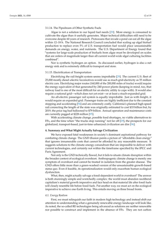 Energies 2021, 14, 4508 12 of 19
3.1.14. The Pipedream of Other Synthetic Fuels
Algae is not a solution to our liquid fuel needs [29]. More energy is consumed to
cultivate the algae than it usefully generates. Major technical difficulties still need to be
overcome despite 60 years of research. Protozoans that invade a pond can eat all the algae
within 12–18 h. The National Research Council concluded that scaling up algal biofuel
production to replace even 5% of U.S. transportation fuel would place unsustainable
demands on energy, water, and nutrients. The U.S. Department of Energy found that
“systems for large-scale production of biofuels from algae must be developed on scales
that are orders of magnitude larger than all current world-wide algal culturing facilities
combined”.
Nor is synthetic hydrogen an option. As discussed earlier, hydrogen is also a net
energy sink and is extremely difficult to transport and store.
3.1.15. Electrification of Transportation
Electrifying the rail freight system seems improbable [29]. The current U.S. fleet of
25,000 mostly diesel–electric locomotives would use as much grid electricity as 55 million
electric cars. Electrifying major routes (160,000 of the 200,000 miles of tracks) would require
the energy equivalent of that generated by 240 power plants (keeping in mind, too, that
railway load is one of the most difficult for an electric utility to cope with). It would also
require a national grid—which does not yet exist—or at least a much-expanded grid.
An all-electric passenger rail system is equally improbable. Just as with freight, it
would require an expanded grid. Passenger trains are highly inefficient due to the constant
stopping and accelerating [94] and are extremely costly. California’s planned high-speed
rail connecting the length of the state was originally estimated to cost $33 billion but, by
2019, the price tag had ballooned to $79 billion. Annual operation and maintenance costs
are currently pegged at $228 million [95].
With accelerating climate change, possible food shortages, no viable alternatives to
FFs, and the time when “the trucks stop running” not far off [29], the prospects for our
globalized, transport-based, just-in-time urbanized civilization are dire [96].
4. Summary and What Might Actually Salvage Civilization
We have exposed fatal weaknesses in society’s dominant aspirational pathway for
combating climate change. The GND illusion paints a picture of “affordable clean energy”
that ignores innumerable costs that cannot be afforded by any reasonable measure. It
suggests solutions to the climate–energy conundrum that are impossible to deliver with
current technologies, and certainly not within the timeframe specified by the IPCC and
Paris Agreement.
Not only is the GND technically flawed, but it fails to situate climate disruption within
the broader context of ecological overshoot. Anthropogenic climate change is merely one
symptom of overshoot and cannot be treated in isolation from the greater disease. The
GND offers little more than a green-washed version of the unsustainable growth-based
status quo. Even if feasible, its operationalization would only exacerbate human ecological
dysfunction.
What, then, might actually salvage a fossil-dependent world in overshoot? The answer
is both stunningly simple and wretchedly complex: the world must abandon neoliberal
capitalism’s material growth imperative and face head-on that material life after fossil fuels
will closely resemble life before fossil fuels. Put another way, we must act on the ecological
imperative to achieve one-Earth living. This entails moving on three broad fronts.
4.1. Energy Realism
First, we must relinquish our faith in modern high technology and instead shift our
attention to understanding what a genuinely renewable energy landscape will look like.
As noted, the so-called RE technologies being advanced as solutions are neither renewable
nor possible to construct and implement in the absence of FFs. They are not carbon
 