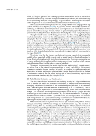 Energies 2021, 14, 4508 14 of 19
boom, or “plague”, phase of the kind of population outbreak that occurs in non-human
species under unusually favorable ecological conditions (in our case, the resource bounty
made available by abundant cheap energy). Plague outbreaks invariably end in collapse
under the pressure of social stress or as crucial resources are depleted [104].
Previous cultures have recognized this fact, along with the need for population reg-
ulation, for thousands of years [105,106]. A judicious balance between the freedom and
well-being of individuals and society involves knowing when to arc nimbly between these
poles as circumstances change. There is perhaps no greater rallying cry for the restriction of
certain individual freedoms than the imminent threat of global social–ecological collapse.
Though it hardly seems worth stating, a universal one-child policy applied globally
is not discriminatory. Moreover, it is entirely justified when the restoration of ecological
integrity for the well-being of present and future generations—of humans and non-humans
alike—is the motivation. Fortunately, there is a full toolbox of socially just and humane
tools for bringing about the necessary population reduction [107,108]. That some inhumane
practices have been used in particular circumstances historically is no reason to ignore the
gravity of contemporary overshoot and the ample mechanisms available for sustainable
population planning. When it comes to both the environmental and social aspects of over-
shoot, no other single individual action comes close to being as negatively consequential as
having a child [109].
We should note that the human population at carrying capacity is a manageable
variable whose magnitude will depend, in part, on society’s preferred material standard of
living. This is a finite planet with limited productive capacity. A constant, sustainable rate
of energy and material throughput will obviously support fewer people at a high average
material standard than it will at a lower material standard.
We cannot stress enough that a non-fossil energy regime simply cannot support
anywhere close to the present human population of nearly eight billion; this urgently
necessitates reducing human numbers as rapidly as possible to avoid unprecedented
levels of social unrest and human suffering in the coming decades. (This flies in the face
of mainstream concerns that the falling fertility rate in many (particularly high-income)
countries is cause for alarm; see, for example, [110]).
4.3. Radical Societal Contraction and Transformation
The third major front of a one-Earth sustainability strategy is a fully transformative
plan to reshape the social and economic foundations of society while simultaneously
managing a systematic contraction of the human enterprise (the latter to be consistent
with Global Footprint Network estimates that humanity is in 75% overshoot). This is
necessitated, in part, by the need to phase out fossil energy within a set time and carbon
budget. (The situation is becoming increasingly urgent; Spratt et al. [111] argue that little
or no budget exists to remain even within 2 ◦C). Whatever the identified FF budget, it
must be rationed and allocated to: (1) essential uses, such as agriculture and essential
bulk transportation; and (2) de-commissioning hazardous fossil-based infrastructure and
replacing it with renewable-based infrastructure and supply chains.
Other elements of such a plan would include: (3) economic and political restruc-
turing in conformity with the new energy and material realities (e.g., the cessation of
interest-bearing debt and possibly even a shift to negative interest; a renewed focus on
community building and regional self-reliance; re-localization of essential production and
other economic activities; emphasis on economic resilience over mere efficiency; and a
down-shifting of control over land and resource use to local self-governing bodies); (4)
worker retraining for new forms of work and employment; (5) social planning to ensure
a just allocation and distribution of societal resources, as it is inherently unjust for some
individuals to appropriate much more than their fair share of the Earth’s limited bounty;
(6) planned migrations and resettlement from unsustainable dense urban centers and
vulnerable coastlines; and (7) large-scale ecosystem restoration. Restoration would serve
the multiple purposes of not only creating meaningful employment but also reclaiming
 