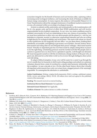 Energies 2021, 14, 4508 15 of 19
ecosystem integrity for the benefit of humans and non-humans alike, capturing carbon,
increasing social–ecological resilience, and increasing the stock of biomass available for
human energy consumption. In many respects, this endeavor will resemble Polanyi’s [112]
Great Transformation (about the emergent dominance of neoliberal market economics) in
reverse, all contained within an envelope of ecological necessity.
Actions to embark swiftly, judiciously, and systematically on the transformation will
be of a far greater scale and level of effort than WWII mobilization and will involve
unprecedented levels of global cooperation. In our view, two main conditions must be
satisfied concurrently for such an undertaking to have any chance of succeeding. First,
we must have politicians in office who care about people and the planet (i.e., who are not
beholden to corporate, monied, or otherwise compromised interests) and who are willing
to fight fiercely for ecological stability and social justice. This starts with whom we choose
to elect (politicians do not magically fall into office—we put them there), holding them
relentlessly accountable, and fighting to get money out of politics. Second, history shows
that monied and ruling elites do not relinquish their power willingly—their hand must be
forced. Virtually no important gain has ever been made by simply asking those in power
to do the right thing. Unrelenting pressure must be exerted such that the people and/or
systems in question have no choice but to capitulate to specific, well-thought-out demands.
We must reacquaint ourselves with the revolutionary change-makers of the past who, at
great cost, delivered for us the better world we live in now through intelligent, direct action
and risk-taking.
To adopt a biblical metaphor, it may very well be easier for a camel to go through the
eye of a needle than for humanity to shift its prevailing paradigm and embark on a planned,
voluntary descent from a state of overshoot to a steady-state harmonic relationship with
the ecosphere—in just a decade or two. On the other hand, history shows that virtually
all important achievements have only ever arisen from a dogged pursuit of the seemingly
impossible. To contemplate the alternative is unthinkable.
Author Contributions: Writing—original draft preparation, M.K.S.; writing—additional content,
W.E.R.; review and editing—M.K.S., W.E.R. All authors have read and agreed to the published
version of the manuscript.
Funding: This research received no external funding.
Institutional Review Board Statement: Not applicable.
Informed Consent Statement: Not Applicable.
Conflicts of Interest: The authors declare no conflict of interest.
References
1. Jacobson, M.Z.; Delucchi, M.A.; Cameron, M.A.; Mathiesen, B.V. Matching Demand with Supply at Low Cost in 139 Countries
among 20 World Regions with 100% Intermittent Wind, Water, and Sunlight (WWS) for All Purposes. Renew. Energy 2018, 123,
236–248. [CrossRef]
2. Williams, J.H.; Jones, R.A.; Haley, B.; Kwok, G.; Hargreaves, J.; Farbes, J.; Torn, M.S. Carbon-Neutral Pathways for the United
States. AGU Adv. 2021. [CrossRef]
3. Larson, E.; Greig, C.; Jenkins, J.; Mayfield, E.; Pascale, A.; Zhang, C.; Drossman, J.; Williams, R.; Pacala, S.; Socolow, R.; et al.
Net-Zero America: Potential Pathways, Infrastructure, and Impacts, Interim Report; Princeton University: Princeton, NJ, USA, 2020.
4. Bogdanov, D.; Ram, M.; Aghahosseini, A.; Gulagi, A.; Oyewo, A.S.; Child, M.; Caldera, U.; Sadovskaia, K.; Farfan, J.; De Souza
Noel Simas Barbosa, L.; et al. Low-Cost Renewable Electricity as the Key Driver of the Global Energy Transition towards
Sustainability. Energy 2021, 227, 120467. [CrossRef]
5. Carlock, G.; Mangan, E. A Green New Deal: A Progressive Vision for Environmental Sustainability and Economic Stability.
Available online: https://www.dataforprogress.org/green-new-deal-report (accessed on 21 May 2021).
6. House Select Committee on the Climate Crisis. Available online: https://climatecrisis.house.gov (accessed on 21 May 2021).
7. Recognizing the Duty of the Federal Government to Create a Green New Deal, H.R. 109, 116th Congress. 2019. Available online:
https://www.congress.gov/bill/116th-congress/house-resolution/109/text (accessed on 30 May 2021).
8. Roser, M.; Ritchie, H.; Ortiz-Ospina, E. World Population Growth. Our World in Data. 2013. Available online: https://
ourworldindata.org/world-population-growth#how-has-world-population-growth-changed-over-time (accessed on 30 May
2021).
 