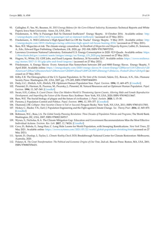 Energies 2021, 14, 4508 19 of 19
93. Gallagher, P.; Yee, W.; Baumes, H. 2015 Energy Balance for the Corn-Ethanol Industry; Economics Technical Reports and White
Papers; Iowa State University: Ames, IA, USA, 2016.
94. Friedemann, A. Why Is Passenger Rail So Damned Inefficient? Energy Skeptic. 10 October 2016. Available online: http:
//energyskeptic.com/2016/why-is-passenger-rail-so-damned-inefficient/ (accessed on 27 May 2021).
95. Friedemann, A. Will California’s High-Speed Rail Go Off the Tracks? Energy Skeptic. 9 May 2019. Available online: http:
//energyskeptic.com/2019/challenges-facing-californias-high-speed-rail-house-hearing-2014/ (accessed on 27 May 2021).
96. Rees, W.E. Megacities at risk: The climate–energy conundrum. In Handbook of Megacities and Megacity-Regions; Labbé, D., Sorenson,
A., Eds.; Edward Elgar Publishing: Cheltenham, UK, 2020; pp. 292–308, ISBN 9781788972703.
97. Lawrence Livermore National Laboratory. Estimated U.S. Energy Consumption in 2020: 92.9 Quads. Available online: https:
//flowcharts.llnl.gov/content/assets/images/energy/us/Energy_US_2020.png (accessed on 27 May 2021).
98. Hagens, N.; White, D.J. GDP, Jobs, and Fossil Largesse. Resilience, 30 November 2017. Available online: https://www.resilience.
org/stories/2017-11-30/gdp-jobs-and-fossil-largesse/ (accessed on 27 May 2021).
99. Friedemann, A. Energy Slaves: Every American Has Somewhere between 200 and 8000 Energy Slaves. Energy Skeptic, 5
April 2020. Available online: https://energyskeptic.com/2020/energy-slaves/#:~{}:text=Energy%20Slaves%3A%20every%20
American%20has%20somewhere%20between%20200%20and%208%2C000%20energy%20slaves,-Posted%20on%20April (ac-
cessed on 27 May 2021).
100. Kilby, E.R. The Demographics of the U.S. Equine Population. In The State of the Animals; Salem, D.J., Rowan, A.N., Eds.; Humane
Society Press: Washington, DC, USA, 2007; pp. 175–205, ISBN 9780974840093.
101. Daily, G.C.; Ehrlich, A.H.; Ehrlich, P.R. Optimum Human Population Size. Popul. Environ. 1994, 15, 469–475. [CrossRef]
102. Pimentel, D.; Harman, R.; Pacenza, M.; Pecarsky, J.; Pimentel, M. Natural Resources and an Optimum Human Population. Popul.
Environ. 1994, 15, 347–369. [CrossRef]
103. Swan, S.H.; Colino, S. Count Down: How Our Modern World Is Threatening Sperm Counts, Altering Male and Female Reproductive
Development, and Imperiling the Future of the Human Race; Scribner: New York, NY, USA, 2020; ISBN 9781982113667.
104. Rees, W.E. The fractal biology of plague and the future of civilization. J. Popul. Sustain. 2020, 5, 15–30.
105. Parsons, J. Population Control and Politics. Popul. Environ. 1991, 12, 355–377. [CrossRef]
106. Diamond, J.M. Collapse: How Societies Choose to Fail or Succeed; Penguin Books: New York, NY, USA, 2011; ISBN 9780143117001.
107. Hickey, C.; Rieder, T.N.; Earl, J. Population Engineering and the Fight against Climate Change. Soc. Theory Pract. 2016, 42, 845–870.
[CrossRef]
108. Robinson, W.C.; Ross, J.A. The Global Family Planning Revolution: Three Decades of Population Policies and Programs; The World Bank:
Washington, DC, USA, 2007; ISBN 9780821369517.
109. Wynes, S.; Nicholas, K.A. The Climate Mitigation Gap: Education and Government Recommendations Miss the Most Effective
Individual Actions. Environ. Res. Lett. 2017, 12, 74024. [CrossRef]
110. Cave, D.; Bubola, E.; Sang-Hun, C. Long Slide Looms for World Population, with Sweeping Ramifications. New York Times, 22
May 2021. Available online: https://www.nytimes.com/2021/05/22/world/global-population-shrinking.html (accessed on 27
May 2021).
111. Spratt, D.; Dunlop, I.; Taylor, L. Climate Reality Check 2020; Breakthrough National Center for Climate Restoration: Melbourne,
Australia, 2020.
112. Polanyi, K. The Great Transformation: The Political and Economic Origins of Our Time, 2nd ed.; Beacon Press: Boston, MA, USA, 2001;
ISBN 9780807056431.
 