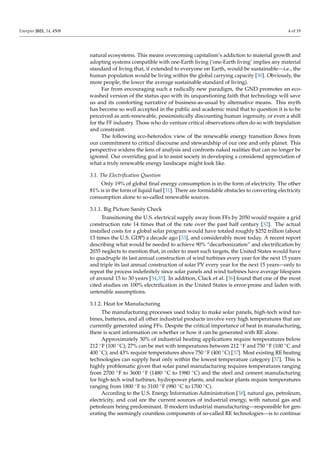 Energies 2021, 14, 4508 4 of 19
natural ecosystems. This means overcoming capitalism’s addiction to material growth and
adopting systems compatible with one-Earth living (‘one-Earth living’ implies any material
standard of living that, if extended to everyone on Earth, would be sustainable—i.e., the
human population would be living within the global carrying capacity [30]. Obviously, the
more people, the lower the average sustainable standard of living).
Far from encouraging such a radically new paradigm, the GND promotes an eco-
washed version of the status quo with its unquestioning faith that technology will save
us and its comforting narrative of business-as-usual by alternative means. This myth
has become so well accepted in the public and academic mind that to question it is to be
perceived as anti-renewable, pessimistically discounting human ingenuity, or even a shill
for the FF industry. Those who do venture critical observations often do so with trepidation
and constraint.
The following eco-heterodox view of the renewable energy transition flows from
our commitment to critical discourse and stewardship of our one and only planet. This
perspective widens the lens of analysis and confronts naked realities that can no longer be
ignored. Our overriding goal is to assist society in developing a considered appreciation of
what a truly renewable energy landscape might look like.
3.1. The Electrification Question
Only 19% of global final energy consumption is in the form of electricity. The other
81% is in the form of liquid fuel [31]. There are formidable obstacles to converting electricity
consumption alone to so-called renewable sources.
3.1.1. Big Picture Sanity Check
Transitioning the U.S. electrical supply away from FFs by 2050 would require a grid
construction rate 14 times that of the rate over the past half century [32]. The actual
installed costs for a global solar program would have totaled roughly $252 trillion (about
13 times the U.S. GDP) a decade ago [33], and considerably more today. A recent report
describing what would be needed to achieve 90% “decarbonization” and electrification by
2035 neglects to mention that, in order to meet such targets, the United States would have
to quadruple its last annual construction of wind turbines every year for the next 15 years
and triple its last annual construction of solar PV every year for the next 15 years—only to
repeat the process indefinitely since solar panels and wind turbines have average lifespans
of around 15 to 30 years [34,35]. In addition, Clack et al. [36] found that one of the most
cited studies on 100% electrification in the United States is error-prone and laden with
untenable assumptions.
3.1.2. Heat for Manufacturing
The manufacturing processes used today to make solar panels, high-tech wind tur-
bines, batteries, and all other industrial products involve very high temperatures that are
currently generated using FFs. Despite the critical importance of heat in manufacturing,
there is scant information on whether or how it can be generated with RE alone.
Approximately 30% of industrial heating applications require temperatures below
212 ◦F (100 ◦C); 27% can be met with temperatures between 212 ◦F and 750 ◦F (100 ◦C and
400 ◦C); and 43% require temperatures above 750 ◦F (400 ◦C) [37]. Most existing RE heating
technologies can supply heat only within the lowest temperature category [37]. This is
highly problematic given that solar panel manufacturing requires temperatures ranging
from 2700 ◦F to 3600 ◦F (1480 ◦C to 1980 ◦C) and the steel and cement manufacturing
for high-tech wind turbines, hydropower plants, and nuclear plants require temperatures
ranging from 1800 ◦F to 3100 ◦F (980 ◦C to 1700 ◦C).
According to the U.S. Energy Information Administration [38], natural gas, petroleum,
electricity, and coal are the current sources of industrial energy, with natural gas and
petroleum being predominant. If modern industrial manufacturing—responsible for gen-
erating the seemingly countless components of so-called RE technologies—is to continue
 