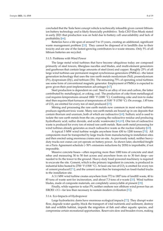 Energies 2021, 14, 4508 8 of 19
concluded that the Tesla Semi concept vehicle is technically infeasible given current lithium-
ion battery technology and is likely financially prohibitive. Tesla CEO Elon Musk stated
in early 2021 that production was on hold due to battery cell unavailability and lack of
profitability [66].
Batteries have a life span of around 5 to 15 years, creating an additional, significant
waste management problem [20]. They cannot be disposed of in landfills due to their
toxicity and are one of the fastest-growing contributors to e-waste streams. Only 5% of all
lithium batteries are recycled.
3.1.5. Problems with Wind Power
The large metal wind turbines that have become ubiquitous today are composed
primarily of steel towers, fiberglass nacelles and blades, and multi-element generators
and gearboxes that contain large amounts of steel (iron) and copper. Roughly 25% of all
large wind turbines use permanent magnet synchronous generators (PMSGs)—the latest
generation technology that uses the rare earth metals neodymium (Nd), praseodymium
(Pr), dysprosium (Dy), and terbium (Tb). The remaining 75% of operating wind turbines
use some form of conventional magnetic generator. Employment of PMSGs is expected to
grow given their post-implementation advantages [67].
Steel production is dependent on coal. Steel is an alloy of iron and carbon, the latter
contributed by metallurgical, or coking, coal. The production of coke from metallurgical
coal requires temperatures around 1800 ◦F (1000 ◦C). Combining coke and iron to make
steel then requires blast furnaces at temperatures of 3100 ◦F (1700 ◦C). On average, 1.85 tons
of CO2 are emitted for every ton of steel produced [25].
Mining and processing the rare earth metals now common in most wind turbines
produces significant toxic waste. Many rare earth metals are bound up in ore deposits that
contain thorium and uranium, both of which are radioactive [68]. Sulfuric acid is used to
isolate the rare earth metals from the ore, exposing the radioactive residue and producing
hydrofluoric acid, sulfur dioxide, and acidic wastewater [68,69]. One ton of radioactive
waste is produced for every ton of mined rare earth metals. Rare earth metal processing for
wind turbines already generates as much radioactive waste as the nuclear industry [69].
A typical 3 MW wind turbine weighs anywhere from 430 to 1200 tonnes [70]. All
components must be transported by large trucks from manufacturing to installation sites
and then erected using enormous cranes once on-site. As previously noted, neither heavy-
duty trucks nor cranes can yet operate on battery power. As shown later, electrified freight
on a Paris Agreement schedule (~50% emissions reductions by 2030) is improbable, if not
impossible.
Massive concrete bases—often requiring more than 1000 tons of concrete and steel
rebar and measuring 30 to 50 feet across and anywhere from six to 30 feet deep—are
needed to fix the tower to the ground. Heavy-duty fossil powered machinery is required
to excavate the site. Cement, which is the primary ingredient in concrete, is produced in
industrial kilns heated to 2700 ◦F (1500 ◦C). At least one ton of CO2 is emitted for every ton
of cement produced [71], and the cement must then be transported on fossil-fueled trucks
to the installation site.
A 3.1 MW wind turbine creates anywhere from 772 to 1807 tons of landfill waste, 40 to
85 tons of waste sent for incineration, and about 7.3 tons of e-waste [20]. Wind turbine
blades, made of composite materials, are completely unrecyclable at present [28].
Finally, while superior to solar PV, neither onshore nor offshore wind power has an
EROEI 3:1—far less than necessary to sustain modern civilization [52].
3.1.6. Eco-Impacts of Hydropower
Large hydroelectric dams have enormous ecological impacts [72]. They disrupt water
flow, degrade water quality, block the transport of vital nutrients and sediment, destroy
fish and wildlife habitat, impede the migration of fish and other aquatic species, and
compromise certain recreational opportunities. Reservoirs slow and broaden rivers, making
 