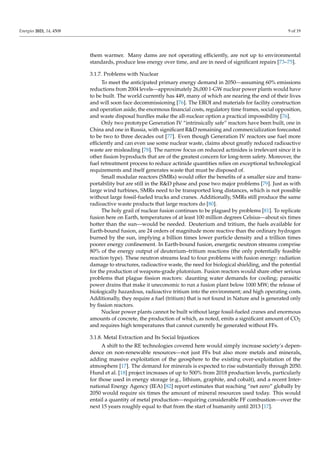 Energies 2021, 14, 4508 9 of 19
them warmer. Many dams are not operating efficiently, are not up to environmental
standards, produce less energy over time, and are in need of significant repairs [73–75].
3.1.7. Problems with Nuclear
To meet the anticipated primary energy demand in 2050—assuming 60% emissions
reductions from 2004 levels—approximately 26,000 1-GW nuclear power plants would have
to be built. The world currently has 449, many of which are nearing the end of their lives
and will soon face decommissioning [76]. The EROI and materials for facility construction
and operation aside, the enormous financial costs, regulatory time frames, social opposition,
and waste disposal hurdles make the all-nuclear option a practical impossibility [76].
Only two prototype Generation IV “intrinsically safe” reactors have been built, one in
China and one in Russia, with significant RD remaining and commercialization forecasted
to be two to three decades out [77]. Even though Generation IV reactors use fuel more
efficiently and can even use some nuclear waste, claims about greatly reduced radioactive
waste are misleading [78]. The narrow focus on reduced actinides is irrelevant since it is
other fission byproducts that are of the greatest concern for long-term safety. Moreover, the
fuel retreatment process to reduce actinide quantities relies on exceptional technological
requirements and itself generates waste that must be disposed of.
Small modular reactors (SMRs) would offer the benefits of a smaller size and trans-
portability but are still in the RD phase and pose two major problems [79]. Just as with
large wind turbines, SMRs need to be transported long distances, which is not possible
without large fossil-fueled trucks and cranes. Additionally, SMRs still produce the same
radioactive waste products that large reactors do [80].
The holy grail of nuclear fusion continues to be plagued by problems [81]. To replicate
fusion here on Earth, temperatures of at least 100 million degrees Celsius—about six times
hotter than the sun—would be needed. Deuterium and tritium, the fuels available for
Earth-bound fusion, are 24 orders of magnitude more reactive than the ordinary hydrogen
burned by the sun, implying a billion times lower particle density and a trillion times
poorer energy confinement. In Earth-bound fusion, energetic neutron streams comprise
80% of the energy output of deuterium–tritium reactions (the only potentially feasible
reaction type). These neutron streams lead to four problems with fusion energy: radiation
damage to structures, radioactive waste, the need for biological shielding, and the potential
for the production of weapons-grade plutonium. Fusion reactors would share other serious
problems that plague fission reactors: daunting water demands for cooling; parasitic
power drains that make it uneconomic to run a fusion plant below 1000 MW; the release of
biologically hazardous, radioactive tritium into the environment; and high operating costs.
Additionally, they require a fuel (tritium) that is not found in Nature and is generated only
by fission reactors.
Nuclear power plants cannot be built without large fossil-fueled cranes and enormous
amounts of concrete, the production of which, as noted, emits a significant amount of CO2
and requires high temperatures that cannot currently be generated without FFs.
3.1.8. Metal Extraction and Its Social Injustices
A shift to the RE technologies covered here would simply increase society’s depen-
dence on non-renewable resources—not just FFs but also more metals and minerals,
adding massive exploitation of the geosphere to the existing over-exploitation of the
atmosphere [17]. The demand for minerals is expected to rise substantially through 2050.
Hund et al. [18] project increases of up to 500% from 2018 production levels, particularly
for those used in energy storage (e.g., lithium, graphite, and cobalt), and a recent Inter-
national Energy Agency (IEA) [82] report estimates that reaching “net zero” globally by
2050 would require six times the amount of mineral resources used today. This would
entail a quantity of metal production—requiring considerable FF combustion—over the
next 15 years roughly equal to that from the start of humanity until 2013 [17].
 
