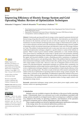 Citation: Varganova, A.V.;
Khramshin, V.R.; Radionov, A.A.
Improving Efficiency of Electric
Energy System and Grid Operating
Modes: Review of Optimization
Techniques. Energies 2022, 15, 7177.
https://doi.org/10.3390/en15197177
Academic Editors: José Matas
and Abu-Siada Ahmed
Received: 31 August 2022
Accepted: 27 September 2022
Published: 29 September 2022
Publisher’s Note: MDPI stays neutral
with regard to jurisdictional claims in
published maps and institutional affil-
iations.
Copyright: © 2022 by the authors.
Licensee MDPI, Basel, Switzerland.
This article is an open access article
distributed under the terms and
conditions of the Creative Commons
Attribution (CC BY) license (https://
creativecommons.org/licenses/by/
4.0/).
energies
Review
Improving Efficiency of Electric Energy System and Grid
Operating Modes: Review of Optimization Techniques
Aleksandra V. Varganova 1, Vadim R. Khramshin 1 and Andrey A. Radionov 2,*
1 Power Engineering and Automated Systems Institute, Nosov Magnitogorsk State Technical University,
455000 Magnitogorsk, Russia
2 Department of Automation and Control, Moscow Polytechnic University, 107023 Moscow, Russia
* Correspondence: radionov.mail@gmail.com; Tel.: +7-904-9403456
Abstract: Continuously growing tariff rates for energy carriers required to generate electrical and
thermal energy bring about the need to search for alternatives. Such alternatives are intended for
the reduction in the electricity and heat net costs as well as the expenses for the operation and
maintenance of system elements and damage from power outages or deteriorated power quality. A
way to reduce electricity and heat costs is the introduction of distributed energy resources capable
of operating on both conventional (natural gas) and alternative (solar and wind energy, biomass,
etc.) fuels. The problem of reducing electricity and, in some cases, heat costs are solved by applying
mathematical optimization techniques adapted to a specific element or system of the industry in
question. When it comes to power industry facilities, optimization, as a rule, includes reducing
active power losses by controlling the system mode or specific power unit parameters; planning
generating equipment operating modes; defining the optimal equipment composition; improving
the regime and structural reliability of grids; scheduling preventive maintenance of equipment;
searching for effective power unit operating modes. Many of the problems listed are solved using
direct enumeration techniques; modern technical tools allow quickly solving such local problems
with a large number of source data. However, in the case of integrated control over the power
system or its individual elements, optimization techniques are used that allow considering a lot
of operating limitations and the target function multicriteriality. This paper provides an analytical
review of optimization techniques adapted to solving problems of improving the efficiency of the
power facility operating modes. The article is made on the basis of the research conducted by the
authors in the area of optimization of operating modes for electric energy systems and grids. The
authors drew conclusions on the applicability of mathematical optimization methods in the power
energy area. While conducting the research, the authors relied on their expertise in the development
and introduction of the method to optimize the operation modes of energy supply systems with
heterogeneous energy sources.
Keywords: optimization techniques; energy system; power plant; power supply system; target
function; control over operating parameters
1. Introduction
Multiple ways are available to improve the efficiency of the power facility operating
modes. Unfortunately, there is no universal way to solve all problems associated with
energy systems and grids in an integral manner. Each occurring issue is settled in a unique
way, adapted to the facility, its operating conditions, and limitations of the operation
parameters of elements and/or systems depending on and/or affecting it.
These complex problems are solved by applying mathematical optimization techniques.
In the energy sector, the conventional optimization problems are:
• Selecting the best configurations of power grids and systems;
Energies 2022, 15, 7177. https://doi.org/10.3390/en15197177 https://www.mdpi.com/journal/energies
 