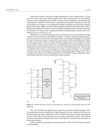 Energies 2023, 16, 160 11 of 34
Lithium-ion battery system has a high requirement on cell voltage balance. In fact,
even two cells of the same model and from the same manufacturer are not identical.
There are always slight differences in SOC, voltage, current, impedance, and temperature
characteristics. If the SOC of each cells is not periodically equalized, or balanced, such cells
will undergo over-charge or over-discharge, leading to damage, and eventually complete
battery stack failure. BMS will monitor the parameters and determine battery SOC, state of
health and maintains the system in accurate, reliable and balanced state and also determines
the life span of a battery [26]. In particular battery cell balancing is carried out by two
methods, passive and active [27,28].
With the passive cell balancing approach, the cell energy in excess is dissipated through
resistors (in form of heat), as represented in Figure 11a. Passive cell balancing technique is
easy to execute, but less effective and should not be used during discharging. It is possible
to adopt a fixed shunt resistor, continuously bypassing the current and limiting the voltage
by varying the resistor. This is a simple and cheap approach, but it is suitable only for a
small number of cells, it does not allow for a controlled operation and the continuous energy
dissipation increases the heat generation and reduces the battery pack life. Alternatively,
a controlled shunt resistor can be adopted, as in the example of Figure 11a. Controlled
switches/relays are used instead of continuously discharging higher charged cells. This is
a simple, more efficient and reliable approach, yet still implies energy dissipation in heat,
thus lifetime reduction, and it is useful only during charging.
Voltage
measurement
and
balancing
unit
Cn
Rdischarge
C2
Rdischarge
C1
Rdischarge
(a)
Voltage measurement and
balancing unit
Bn
C1
B2
C2
B1
Cn-1
IS
B3
(b)
Figure 11. Scheme of passive and active cell balancing. (a) Passive cell balancing. (b) Active cell
balancing.
The active cell balancing approach uses capacitive or inductive charge storage in order
to transfer the excessive energy from a high-charge cell to a low-charge cell. By this way,
imbalance between cells is regulated: more crucial SOC cells electric energy is transferred
to lower SOC cells, with no damage and no energy dissipation in heat. This method
maximizes the battery available power and is more effective and efficient than the passive
balancing technique.
Active cell balancing topologies include cell bypass, cell-to-cell, cell-to-pack, and pack-
to-cell methods.
 