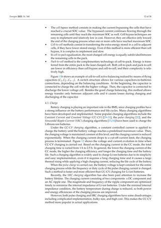 Energies 2023, 16, 160 12 of 34
• The cell bypass method consists in making the current bypassing the cells that have
reached a crucial SOC value. The bypassed current continues flowing through the
remaining cells until they reach the maximum SOC as well. Cell bypass techniques are
easy to implement and relatively low in cost. However, they are effective only toward
the end of the charging process when one or more cells have reached maximum SOC.
• Cell-to-cell methods consist in transferring the extra energy stored in a cell to adjacent
cells, if they have lower stored energy. Even if this method is more efficient than cell
bypass, it is complex to implement and slow.
• In cell-to-pack equalization, the most-charged cell energy is equally subdivided between
the remaining cells in the pack.
• Pack-to-cell method is the complementary technology of cell-to-pack. Energy is trans-
ferred from the entire pack to the least charged cell. Both cell-to-pack and pack-to-cell
are lower in efficiency than cell bypass and cell-to-cell, and their complexity is rela-
tively high.
Figure 11b shows an example of cell-to-cell active balancing realized by means of flying
capacitors (C1, C2...Cn−1). A switch structure allows for various capacitors-to-batteries
connections, depending on the balancing conditions. At the beginning, the capacitor is
connected to charge the cell with the higher voltage. Then, the capacitor is connected to
discharge the lower voltage cell. Besides the good charge balancing, this method allows
energy transfer only between adjacent cells and it causes losses during charging and
discharging of the capacitor.
4.3. Charge
Battery charging is playing an important role in the BMS, since charging profiles have
a strong influence on the battery performance and life cycles. Many charging algorithms
have been developed and implemented. Some popular charging algorithms include the
Constant Current and Constant Voltage (CC-CV) [29–31], the pulse charging [32], and the
Sinusoidal Ripple-Current (SRC) charging algorithms [33,34] have been used to charge the
Lithium-ion batteries.
Under the CC-CV charging algorithm, a constant controlled current is applied to
charge the battery until the battery voltage reaches a predefined maximum value. Then,
the charging voltage is maintained constant at this level, and the charging current is reduced
exponentially. When the charging current drops to a cut-off current limit, the charging
process is terminated. Figure 12 shows the voltage and current evolution in time when
CC-CV charging is carried out. Based on the charging current in the CC mode, the total
charging time is varied from 1 h to 2.5 h. In general, the lower the charging current of the
CC mode, the higher the charging efficiency and longer the charging time and the battery
life. Such a charging algorithm is widely used to charge Li-ion batteries due to its simplicity
and easy implementation, even if it requires a long charging time and it causes a large
thermal rising while applying a high charging current, reducing the life cycle of the battery.
When the pulse charge is carried out, the battery voltage is kept constant for the entire
charging process while the frequency or duty cycle of the pulse charging current is changed.
Such a method is faster and more efficient than CC-CV charging for Li-ion batteries.
Recently, the SRC charging algorithm has also been paid attention to increase the
battery lifetime. The charging current consisting of two components: a DC component and
an AC ripple one. The magnitude and frequency of the ripple component are optimized
timely to minimize the internal impedance of Li-ion batteries. Under the minimal internal
impedance condition, the battery temperature during charge is reduced, so both power
and energy efficiencies of the charging process are improved.
However, both pulse charging and SRC charging algorithms have some disadvantages
including complicated implementation, bulky size, and high cost. This makes the CC-CV
method more popular in actual applications.
 