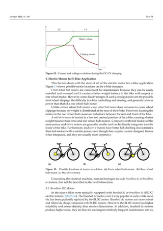 Energies 2023, 16, 160 13 of 34
Charging current
Battery voltage
Time
CV
CC
Figure 12. Current and voltage evolution during the CC-CV charging.
5. Electric Motors for E-Bike Application
This Section deals with the state of art of the electric motor for e-bike application.
Figure 13 shows possible motor locations on the e-bike structure.
Front wheel hub motors are convenient for maintenance because they can be easily
installed and removed and it creates a better weight balance in the bike with respect to
rear wheel motor. However, some disadvantages of such a configuration are the possible
front wheel slippage, the difficulty in e-bike controlling and steering, and generally a lower
power than that of a rear wheel hub motor.
Unlike a front wheel hub motor, a rear wheel hub motor does not seem to cause wheel
slippage because its weight is distributed at the rear of the e-bike. However, locating the
motor on the rear wheel hub causes an imbalance between the rear and front of the bike.
A mid-drive motor is located in a low and centred position of the e-bike, creating a better
weight balance than front and rear wheel hub motors. Compared with hub motors of the
same power, mid-drive motors are generally smaller and can be directly integrated into the
frame of the bike. Furthermore, mid-drive motors have better hill-climbing characteristics
than hub motors with a similar power, even though they require custom designed frames
when integrated, and they are usually more expensive.
(a) (b) (c)
Figure 13. Possible locations of motor on e-bikes. (a) Front wheel hub-motor. (b) Rear wheel
hub-motor. (c) Mid-drive motor.
Concerning the electrical machine, main technologies include brushless dc or brushless
ac motors, that will be described in the next Subsections.
5.1. Brushless DC Motors
In the past e-bikes were typically equipped with brushed dc or brushless dc (BLDC)
electric motors [3,20,35,36]. The brushed dc motor, even if very popular in early e-bike mod-
els, has been gradually replaced by the BLDC motor. Brushed dc motors are more robust
and relatively cheap compared with BLDC motors. However, the BLDC motor has higher
reliability and power density, thus smaller dimensions. In addition, brushed dc motors
produce higher noise, they are heavier, and require relatively frequent maintenance service.
 