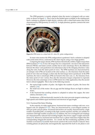 Energies 2023, 16, 160 15 of 34
The SPM geometry is mainly adopted when the motor is designed with an outer
rotor, as shown in Figure 16. This is due to the limited space available in the rotating part.
Such a solution is adopted in light electric vehicles with a wheel hub motor, that can be
characterized by IPM geometry as well [38]. A single planetary gearbox connects the rotor
to the wheel.
Figure 16. SPM motor in a wheel hub (18−slots/20−poles configuration).
In inner rotor motors the IPM configuration is preferred. Such a solution is adopted
with crank motor drives, connected to the chain ring by using a two-stage gearbox.
Comparing the torque density, IPM machines theoretically exhibit a higher torque than
SPM machines [39–42]. In fact, the torque has two components: one due to the interaction
between PM flux and stator current, another due to rotor anisotropy, that is, the difference
between the direct- and quadrature-axis inductances (due to the changing reluctance value
along the rotor, from the stator point of view). The SPM machines are characterised by
an isotropic rotor (PMs are located on the rotor surface, i.e., the reluctance from the stator
point of view does not change), so that only the first torque term is produced. In the IPM
machines, the rotor is anisotropic (PMs are buried in the rotor core, i.e., the reluctance from
the stator point of view varies), thus also the reluctance torque component is expected.
However, the rotor anisotropy is low in IPM motors for e-bike application, thus the second
term is almost negligible. This is due to the following reasons:
• the typical high number of poles: the higher the number of poles, the lower the
saliency [43];
• the small size of the motor: the air gap and the leakage fluxes are high in relative
terms;
• if the fractional-slot winding solution is adopted to reduce the copper, the rotor
saliency decreases [44].
Furthermore, a PM mechanically inserted in the rotor prevents magnet scattering at
high speeds and exhibits equal mechanical and electrical air-gap length.
5.2.2. Fractional-Slot Stator Winding
In the majority of e-bike applications, fractional-slot stator windings with non- over-
lapped coils are adopted [45–47]. They are characterized by a non-integral number of
slots per poles and per phase. Fractional-slot motors are usually characterized by a high
number of parallel paths, according to the high currents required, and they are suitable for
machines with high number of poles [48]. In addition, the non-overlapped coil windings
are characterized by reduced end-winding lengths, thus lower copper weight and Joule
losses [49]. Moreover, fractional-slot machines have a phase inductance higher than the
corresponding integral-slot machine. As a result, the flux-weakening capability of the
machine is increased [50] and the short-circuit current in the event of fault is reduced. Since
winding phases are physically and magnetically separated the fault in one phase is not
 