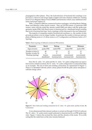 Energies 2023, 16, 160 16 of 34
propagated to other phases. Thus, the fault-tolerance of fractional-slot windings is im-
proved [51]. However, the torque ripple is higher and some solutions exhibit low winding
factor [49] or Magneto Motive Forces (MMF) sub-harmonics which cause additional rotor
losses and torque ripple [52].
Table 2 compares different commercial motors typologies, including Bosch, Bafang,
Brose and Shimano e-bike electric motors. They are all PM motors, in particular IPM
motors, some with the radial flux density (radial IPM) and others with the spoke-type
geometry (spoke IPM). Only Bosch motor is characterized by a distributed hairpin winding
that is not a fractional-slot type. Such a typology will be discussed in the next Subsection.
The majority of companies employ fractional-slot machines, i.e., the number of slots
per pole per phase is not an integer number. In particular the number of slots per pole per
phase of Bafang motor is 1/2, Brose motor is a 2/5 configuration and Shimano motor a 2/7
typology.
Table 2. Motor typology of different commercial PM machines.
Parameter Bosch Bafang Brose Shimano
Type of motor spoke IPM radial IPM radial IPM spoke IPM
Number of slots Qs 48 12 12 12
Number of poles 2p 16 8 10 14
Winding typology hairpin concentrated concentrated concentrated
distributed fractional-slot fractional-slot fractional-slot
Since the 12−slots / 10−poles and the 12−slots / 14−poles configuration are equiva-
lent in terms of field waveform, the 12−slots / 10−poles configuration is analysed hereafter
as an example. The star of slots and winding connections are represented in Figure 17.
Phase A is identified with the yellow colour, phase B with the pink colour and phase C
with the orange colour.
1
2
3
4
5
6
7
8
9
10
11
12
(a) (b)
Figure 17. Star of slots and winding connections for 12−slots / 10−poles motor. (a) Star of slots. (b)
Connections.
A two-dimensional finite element analysis is carried out through FEMM 4.2 software.
The 12−slots / 10−poles motor model analysed is characterized by an IPM spoke-type
rotor. Figure 18 shows the no-load flux lines and flux density of the motor. It is worth
noting that the radial force on the rotor remains balanced.
 