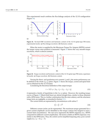 Energies 2023, 16, 160 19 of 34
This experimental result confirms the flux-linkage analysis of the 12/10 configuration
(Figure 19).
0 18 36 54 72
−4
−2
0
2
4
Rotor position (deg)
EMF
(V)
(a)
0 1 2 3 4 5 6 7 8 9
0
1
2
3
4
Harmonic Order
Harmonic
Amplitude
(V)
(b)
Figure 23. No-load EMF waveform and harmonic content of the 12/10 spoke-type PM motor,
experimental results. (a) Flux-linkage waveform. (b) Harmonic content.
When the motor is supplied by the Maximum Torque Per Ampere (MTPA) current
the torque versus rotor position is measured. Figure 24 shows the very smooth torque
waveform, which is almost constant.
0 18 36 54 72
0
0.6
1.2
1.8
Rotor position (deg)
Torque
(Nm)
(a)
0 5 10 15 20
0
0.6
1.2
1.8
Harmonic Order
Harmonic
Amplitude
(b)
Figure 24. Torque waveform and harmonic content of the 12/10 spoke-type PM motor, experimen-
tal results. (a) Torque waveform. (b) Harmonic content.
Varying the direct- and quadrature-axis currents Id and Iq the motor performance can
be defined in the whole (Id, Iq) plane. Figure 25 shows the torque, current and speed limit
curves obtained for the 12/10 motor.
Considering the theoretical definition of the output torque:
τ = 3/2 · p · [Λm · Iq + (Ld − Lq) · Id] (11)
it represents a family of hyperbolae in the (Id, Iq) plane. However, the resulting torque
curves of Figure 25 (black bold lines) are almost straight lines, similar to those obtained
with a SPM motor. This is a further confirmation that the rotor saliency and the reluctance
torque term are negligible, as remarked in Section 5.2.1.
The current limits are represented by circumferences with radius Î:
I2
d + I2
q = Î2
(12)
Different current circles can be represented. The maximum torque generated for a
given current amplitude can be identified as the torque contour line tangent to such a
current limit circumference. The red curve represents the MTPA trajectory (i.e., MTPA
computed for different current amplitudes). All motors exhibit an MTPA trajectory very
similar to the SPM motor. Thus, the control can be simplified imposing only q-axis current
supply (i.e., Id = 0, Iq = Î).
 