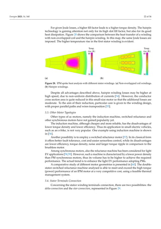 Energies 2023, 16, 160 22 of 34
For given Joule losses, a higher fill factor leads to a higher torque density. The hairpin
technology is gaining attention not only for its high slot fill factor, but also for its good
heat dissipation. Figure 28 shows the comparison between the heat transfer of a winding
with non-overlapped coil and the hairpin winding. In this map, the same Joule losses are
imposed. The higher temperature rise in the first stator winding is evident.
Temp.
rise (K)
40
30
(a)
Temp.
rise (K)
40
30
(b)
Figure 28. IPM spoke heat analysis with different stator windings. (a) Non-overlapped coil windings.
(b) Hairpin windings.
Despite all advantages described above, hairpin winding losses may be higher at
high speed, due to non-uniform distribution of currents [54]. However, the conductor
cross section area is quite reduced in this small-size motor so that the additional losses are
moderate. To the aim of their reduction, particular care is given to the winding design,
with proper parallel paths and wires transposition [55].
5.3. Other Motor Typologies
Other types of ac motors, namely the induction machine, switched reluctance and
other synchronous motors have not gained popularity yet.
The induction machine, although cheaper and more reliable, has the disadvantages of
lower torque density and lower efficiency. Thus its application in small electric vehicles,
such as an e-bike, is not very popular. One example using induction machine is shown
in [56].
Another possibility is to employ a switched reluctance motor [57]. In its classical form
it offers better fault tolerance, cost and easier sensorless control, while its disadvantages
are lower efficiency, torque density, noise and larger torque ripple in comparison to the
brushless motor.
Among synchronous motors, also the reluctance machine has been considered for light
EV applications [58,59]. However, such a machine is characterized by a lower power density
than PM synchronous motors, thus its volume has to be higher to achieve the required
performance. The actual trend is to enhance the light EV performance adopting PMs.
A comparative study of different motor geometries is presented in [60]. The double-
stator switched reluctance machine analysed is able to meet and exceed the high torque
(power) performance of an IPM motor at a very competitive cost, using a feasible thermal
management system.
5.4. Stator Terminals Connection
Concerning the stator winding terminals connection, there are two possibilities: the
delta-connection and the star-connection, represented in Figure 29.
 