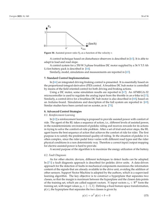 Energies 2023, 16, 160 24 of 34
PR
v (km/h)
vmax
v'
1
0
Figure 30. Assisted power ratio PR as a function of the velocity v.
A control technique based on disturbance observers is described in [63]. It is able to
adapt to load and road slope.
A control system for a 350 W 3-phase brushless DC motor supplied by a 36 V 5.5 Ah
Li-Ion battery pack is described in [64].
Similarly, model, simulations and measurements are reported in [65].
7. Standard Control Implementations
In [66] an integrated driving-braking control is presented. It is essentially based on
the proportional-integral-derivative (PID) control. A brushless DC hub motor is controlled
by means of the field oriented control for both driving and braking actions.
Using a DC motor, some simulation results are reported in [67]. An ATMEGA-32
microcontroller is used to regulate the analog input from the throttle in an e-bike in [15].
Similarly, a control drive for a brushless DC hub motor is also described in [68], based on
an Arduino board. Simulations and description of the full system are reported in [69].
Similar studies have been carried out on scooter, as in [70].
8. Advanced Control Strategies
8.1. Reinforcement-Learning
In [62] a reinforcement learning is proposed to provide assisted power with comfort of
ride. The agent of the RL takes a sequence of action, i.e., different levels of assisted power,
in the nondeterministic environment of pedelec riding and receives rewards for its actions
in trying to solve the comfort-of-ride problem. After a set of trial-and-error steps, the RL
agent learns the best sequence of action that achieves the comfort of ride for rider. The first
purpose is to satisfy the predetermined quality-of-riding. In the situation of pedelec it is
often complex, since the rider pedal force varies with different road types and the rider
physical conditions in a non deterministic way. Therefore a correct input/output mapping
for electric-assisted power is hard to provide.
A second purpose of the algorithm is to maximize the energy utilization of the battery.
8.2. Fault Diagnosis
As for other electric devices, different techniques to detect faults can be adopted.
In [71] a fault diagnosis approach is described for pedelec drive units. A data-driven
approach for the detection of faults in mechanical components maximizes the information
content of the signals that are already available in the drive unit, avoiding the addition of
other sensors. Support Vector Machine is adopted by the authors, which is a supervised
learning algorithm. The key objective is to construct a hyperplane that separates two
classes, so that the margin is maximum between the hyperplane and the closest data points
of the training set, which are called support vectors. N input vectors xn ∈ <N form the
training set, with target values yn ∈ {−1, 1}. Defining a fixed feature-space transformation,
φ(x), the hyperplane that separates the two classes is given by
y(x) = wT
φ(x) + b = 0 (15)
 