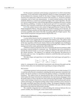Energies 2023, 16, 160 26 of 34
For this purpose a particular control strategy is proposed in [11], which is based three
parameters: (a) an equivalent cycling efficiency based on oxygen consumption, that is
ad hoc-defined, (b) a dynamic model for the state of fatigue, including the maximum
isometric force (static force without movement of the muscles), i.e., maximum voluntary
contraction, and (c) heart rate measurements. A control-oriented analysis of the rider
metabolic efficiency is carried out to guide the design of the control algorithm. The idea
is to recover energy from the cyclist during high-efficiency pedalling and return it during
low-efficiency pedalling. It reaches an improvement up to 25 % in equivalent cycling
efficiency and a reduction in peak heart rate and state of fatigue during a urban cycling.
In [13] the authors focus on the control of high speed bicycles, based on the bike
shapes designed by Weaver. The peak speed was 112 km/h during a race in Nevada. An
automated steering controllers for these high-speed bikes is studied. Because of limitations
in human capability, roll control of the bike was getting difficult at higher speeds. They
observed that unexpected wind gusts tends to flip the bike over.
10. Chain-Less Bike Solutions
A series hybrid electric bicycle is proposed in [12]. The cyclist powers an electric
generator that in turn supplies the electric motor and a battery pack. The authors claim
that this e-bike achieve a high efficiency by keeping the rider in its optimal efficiency point
all the time regardless of the bicycle velocity. However, they highlight some challenging
items: (i) how to provide a natural pedalling feeling (especially at low cadence or when
starting) and (ii) how really optimize the vehicle efficiency.
A bilateral control is proposed to the aim of managing the level of assistance while
providing a natural feeling in a systematic way. The generator has to be controlled to
emulate the desired inertia, so as to give satisfactory feeling at the pedal and also for
the vehicle dynamics. The objective is to replicate at the generator, the behaviour of
the motor, and vice versa. An algorithm is studied to control the bike and to provide a
natural pedalling.
The rider torque and speed have to be linked to the load torque and speed by a
relationship as

τped
ωped

=

K1 0
0 ρ/K1

·

τload
ωload

(16)
where K1 corresponds to the traditional transmission ratio between the pedal and the
traction wheel, and ρ is an assistance factor operating as a torque scaling factor.
Bike Emulator
A pedalling experience can be dynamically simulated by means of a bike emulator [77].
A chain-less series bicycle is considered, controlling the electric generator connected to the
pedals. The electric machine is connected to the pedals to enhance a virtual bike driveline
emulation. The authors focus on reproducing the effect of the freewheel mechanism,
which makes the torque transmission unidirectional: the transmission disengages when
the pedals rotate at a lower rate than the wheel (reduced to the pedal shaft). The proposed
motor control strategy is based on two concurrent controllers that simultaneously operate:
cadence and torque. An integration strategy selects which controller is active, because of
the single controllable input that is the motor voltage. The designed integration strategy
guarantees a smooth interchange between the two controllers and copes with the wind-up
phenomenon that affects the deactivated controller.
The controller integration law is achieved taking the minimum between the two
control variables, thus selecting the correct control action automatically:
u(t) = min{u1(t), u2(t)} (17)
without needs of additional switching and guaranteeing bump-less transitions between the
two control actions.
 