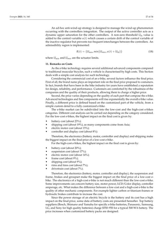Energies 2023, 16, 160 27 of 34
An ad-hoc anti-wind-up strategy is designed to manage the wind-up phenomenon
occurring with the controllers integration. The output of the active controller acts as a
dynamic upper saturation for the other controllers. A non-zero threshold Uth value is
added to the control variable u(t) which causes a certain drift of the control variable of
the inactive regulator but prevents too frequent interchanges between the controllers. An
admissibility region is implemented:
R(t) = {Umin, min{Umax, u(t) + Uth}} (18)
where Umin and Umax are the actuator limits.
11. Remarks on Costs
As the e-bike technology requires several additional advanced components compared
to traditional muscular bicycles, such a vehicle is characterised by high costs. This Section
deals with a simple cost analysis for such technology.
Considering the commercial cost of an e-bike, several factors influence the final price.
First of all, the brand name plays an important role on the final price proposed to costumers.
In fact, brands that have been in the bike industry for years have established a reputation
for design, reliability, and performance. Customers are comforted by the robustness of the
companies and the quality of their products, allowing them to charge a higher price.
Second, the price varies depending on the quality of each part that compose the e-bike.
Advanced technologies and fine components will rise exponentially the overall e-bike value.
Finally, a different price is defined based on the customized part of the vehicle, from a
simple custom detail to a fully customized e-bike.
The e-bike market can be subdivided into the low-cost and the high-cost e-bikes
categories. Different cost analysis can be carried out depending on the category considered.
For the low-cost e-bikes, the highest impact on the final cost is given by:
• battery cost (about 23%);
• shipping cost (about 19%), as many components come from Asia;
• electric motor cost (about 15%);
• controller and display cost (about 8%).
Therefore, the electronics (battery, motor, controller and display) and shipping make
the biggest impact on the final price of a low-cost e-bike.
For the high-cost e-bikes, the highest impact on the final cost is given by:
• battery cost (about 20%);
• suspension cost (about 17%);
• electric motor cost (about 14%);
• frame cost (about 9%);
• shipping cost (about 9%);
• rims and tires cost (about 7%);
• drivetrain cost (about 7%).
Therefore, the electronics (battery, motor, controller and display), the suspension and
frame, brakes and groupset make the biggest impact on the final price of a low-cost e-
bike. The electronics of a high-cost e-bike is not much different than the low-cost e-bike.
Some improvements can concern battery size, motor power, LCD/Color display, controller
amperage, etc. What makes the difference between a low-cost and a high-cost e-bike is the
quality of other mechanic components. For example lighter carbon or titanium frames or
hydraulic brakes contribute to increase the cost.
Since the power storage of an electric bicycle is the battery and its cost has a high
impact on the final price, some data of battery costs are presented hereafter. Top battery
suppliers (Bosch, Shimano and Yamaha for specific e-bike batteries, Panasonic, Samsung,
LG, and Sony for high quality batteries) charge $550–950 for a typical 500 W h battery. The
price increases when customized battery packs are designed.
 