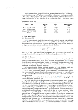 Energies 2023, 16, 160 28 of 34
Table 3 shows battery cost comparison for some famous companies. The reference
parameter is the energy in W h, thus costs are related to the energy, resulting measured in
$/Wh. Other battery suppliers such as Panasonic, Samsung, LG, and Sony offer lower rela-
tive prices (around 0.7 $/W h), since they do not produce specifically e-bike battery packs.
Table 3. E-bike battery cost.
Battery Pack Energy Price Relative Price
Wh $ $/Wh
Bosch Power Pack 500 500 ≈900 ≈1.8
Bosch Power Tube 400 400 ≈700 ≈1.75
Shimano STEPS BT-E8020 504 ≈750 ≈1.5
Yamaha 500 ≈700 ≈1.6
12. Other Applications
12.1. Autonomous Bike
In [78] an autonomous bike is presented, adoptong a flywheel balancer to be stabilized
and it is able to performs a wheelie movement and quick turns. A model predictive control
is implemented for the prediction of the future behaviors. The control input is obtained by
solving an optimization problem at each time, given by the form
J = φ(x) +
Z t+T
t
L(x, u)dτ (19)
with x(t) the state vector and u(t) the input vector. Both the functions φ(x) and L(x, u)
manage the actual state in comparison to the desired (target) state of the bike.
12.2. Adaptive Assistance
Electrical assistance can indirectly control the ventilation rate of a cyclist, which is
particularly important to reduce the air intake of cyclists in polluted areas. In [79] a cyber-
physical control system is designed to manage the interaction of the cyclist and electric
motor of the bike, showing that the air ventilation rate of the cyclist can be indirectly
controlled. The control is organised as follows.
(1) A route prediction module: historical data from the cyclist is used to model both
the intent of the cyclist and likely energy consumption along predicted routes.
(2) An energy management module: the battery state-of-charge is monitored and this
information is used to calculate the allowed energy consumption along the expected route.
(3) A control module: such a module manages the interaction between the cyclist and
the electric motor.
Many measurements of ventilation rate are reported in [79] referring to people with
various fitness level, gender and age.
An e-bike able to help people with limited physical capabilities to safely engage in
physical activity is described in [80]. The purpose is to use an control to regulate the heart
rate of the cyclist and to manage the motor assistance incorporating trip information. The
proposed system consists of two parts. (A) a control part, based on a model predictive
controller, which regulates the heart rate by changing the motor power and gear ratio
to maintain a user-defined physical effort. The optimal control input of the predictive
control includes (i) the tracking of the reference heart rate, (ii) the achievement of a riding
velocity as fast as possible, (iii) the prevent of fast switching of the gears so as to avoid
uncomfortable cycling experience, (iv) the keeping a given physical strain of the cyclist.
(B) A planning stage, which processes a priori information to estimate the power demand
during different parts of the route. The optimal motor power is computed for each part
of the route, also aiming to limit the energy consumption and to save energy. In addition,
including a trip information helps to manage the energy consumption over the entire trip,
reducing the battery energy discharge. The authors highlight that a combined control of
 