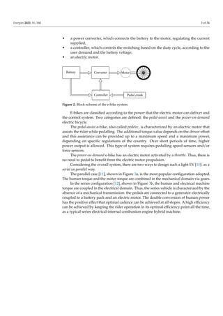 Energies 2023, 16, 160 3 of 34
• a power converter, which connects the battery to the motor, regulating the current
supplied;
• a controller, which controls the switching based on the duty cycle, according to the
user demand and the battery voltage;
• an electric motor.
Battery Converter
Controller Pedal crank
Motor
Figure 2. Block-scheme of the e-bike system.
E-bikes are classified according to the power that the electric motor can deliver and
the control system. Two categories are defined: the pedal-assist and the power-on-demand
electric bicycle.
The pedal-assist e-bike, also called pedelec, is characterized by an electric motor that
assists the rider while pedalling. The additional torque value depends on the driver effort
and this assistance can be provided up to a maximum speed and a maximum power,
depending on specific regulations of the country. Over short periods of time, higher
power output is allowed. This type of system requires pedalling speed sensors and/or
force sensors.
The power-on-demand e-bike has an electric motor activated by a throttle. Thus, there is
no need to pedal to benefit from the electric motor propulsion.
Considering the overall system, there are two ways to design such a light EV [10]: as a
serial or parallel way.
The parallel case [11], shown in Figure 3a, is the most popular configuration adopted.
The human torque and the motor torque are combined in the mechanical domain via gears.
In the series configuration [12], shown in Figure 3b, the human and electrical machine
torque are coupled in the electrical domain. Thus, the series vehicle is characterized by the
absence of a mechanical transmission: the pedals are connected to a generator electrically
coupled to a battery pack and an electric motor. The double conversion of human power
has the positive effect that optimal cadence can be achieved at all slopes. A high efficiency
can be achieved by keeping the rider operation in its optimal efficiency point all the time,
as a typical series electrical-internal combustion engine hybrid machine.
 