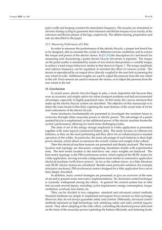 Energies 2023, 16, 160 30 of 34
pulse width and keeping constant the stimulation frequency. The muscles are stimulated in
advance during cycling to guarantee that extension and flexion torques occur exactly at the
extension and flexion phases of the legs, respectively. The athlete training, preparation and
rate are described in the paper.
12.5. Measuring Performance of E-Bike
In order to measure the performance of the electric bicycle, a proper test bench has
to be designed, able to emulate the cyclist in different exercise conditions and to extract
the torque and power of the electric motor. In [87,88] the description of a test bench for
measuring and charactering a pedal electric bicycle drivetrain is reported. The torque
on the pedal cranks is simulated by means of two motors that produce a variable torque,
to achieve a total torque behaviour similar to that shown in Figure 5. The torque amplitude
and cadence frequency can be regulated, to simulate the effort of various cyclists. The
terrain is reproduced by an output drive directly coupled to the rear hub or pressing the
rear wheel on rolls. Additional weights are used to adjust the pressure from the rear wheel
to the roll. Force sensors are used to measure the strains, or to adjust the pressure from the
rear wheel to the roll.
13. Conclusions
In recent years, electric bicycles began to play a more important role because they
were an economic and simple option for urban transport problems and had environmental
advantages, especially in highly populated cities. In this study, the various elements that
make up the electric bicycle system are described. The objective of this manuscript is to
detect the main trends in this field, exploring the main features of the actual state of art for
main subsystems of the electric bicycle.
Some mechanics fundamentals are presented to investigate the resistant forces to
overcome through either muscular power or electric power. The advantage of a pedal-
assisted bicycle is emphasized, as the additional power of the electric machine boosts the
cyclist’s performance, allowing for much more challenging routes.
The state of art of the energy storage employed in e-bike application is presented,
together with some typical commercial battery data. The study focuses on Lithium-ion
batteries, as they are the most performing and they allow for an enhanced power-assisted
operation of the e-bike. In particular, the main advantage of such batteries is their high
power density, which allows to minimize the overall volume and weight of the vehicle.
Then the electrical machine features are presented and deeply analysed. The motor
location and typology are discussed, comparing simulation results with experimental
tests. The best motor location is the mid-drive one, since weights are balanced. The
best motor typology is the PM synchronous motor, which replaced the BLDC motor for
e-bike application, moving towards configurations more similar to automotive application
electrical machines (with lower power). As far as the authors know, in e-bike literature
only BLDC electric motors are considered. Besides some particular solutions (for example
reluctance machines), PM synchronous motors designed for e-bike application have never
been deeply described.
In addition, many control strategies are presented, to give an overview of the state
of art and to present some innovative implementations. No dominant control technique
is currently widespread among the others. In general the control system has to take
into account several inputs, including cyclist requirement, energy consumption, torque
oscillation, overload, laws limits, etc.
They can be divided in two categories: standard and advanced control methods.
Standard methods are simple to implement and require fewer sensors or data exchange.
However, they do not always guarantee safety and comfort. Differently, advanced control
methods represent an high technology tool, satisfying safety and rider comfort require-
ments. They allow adapting to the rider effort, controlling the electrical power delivered
on the basis of the muscular power, exploiting the battery efficiently and detecting faults.
 