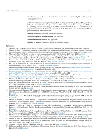 Energies 2023, 16, 160 31 of 34
Finally, some remarks on costs and other applications of similar light electric vehicles
conclude the review.
Author Contributions: Conceptualization, N.B. and C.C.; methodology, N.B. and C.C.; software,
N.B.; validation, C.C.; formal analysis, N.B. and C.C.; writing—original draft preparation, N.B. and
C.C.; writing—review and editing, N.B. and C.C.; visualization, N.B. and C.C.; supervision, N.B.;
project administration, N.B.; funding acquisition, N.B. All authors have read and agreed to the
published version of the manuscript.
Funding: This research received no external funding.
Institutional Review Board Statement: Not applicable.
Informed Consent Statement: Not applicable.
Conflicts of Interest: The authors declare no conflict of interest.
References
1. Morchin, W.C.; Oman, H. Electric Bicycles: A Guide to Design and Use; Electric Bicycle Manual: Lincoln, UK, 2006; Volume 8.
2. Muetze, A.; Tan, Y. Performance evaluation of electric bicycles. In Proceedings of the Fourtieth IAS Annual Meeting, Conference
Record of the 2005 Industry Applications Conference, Hong Kong, China, 2–6 October 2005; Volume 4, pp. 2865–2872. [CrossRef]
3. Muetze, A.; Tan, Y.C. Electric bicycles - A performance evaluation. IEEE Ind. Appl. Mag. 2007, 13, 12–21. [CrossRef]
4. Cooper, A.; Tibbitts, B.; England, C.; Procter, D.; Searle, A.; Sebire, S.; Ranger, E.; Page, A. Potential of electric bicycles to improve
the health of people with Type 2 diabetes: A feasibility study. Diabet. Med. 2018, 35, 1279–1282. [CrossRef] [PubMed]
5. Bourne, J.E.; Sauchelli, S.; Perry, R.; Page, A.; Leary, S.; England, C.; Cooper, A.R. Health benefits of electrically-assisted cycling: A
systematic review. Int. J. Behav. Nutr. Phys. Act. 2018, 15, 1–15. [CrossRef] [PubMed]
6. De Geus, B.; Kempenaers, F.; Lataire, P.; Meeusen, R. Influence of electrically assisted cycling on physiological parameters in
untrained subjects. Eur. J. Sport Sci. 2013, 13, 290–294. [CrossRef] [PubMed]
7. Projections for the Global Electric Bike Market between 2018 and 2028. Available online: https://www.statista.com/statistics/12
61084/global-e-bike-market-forecast/ (accessed on 8 November 2022).
8. Projections for the Global Electric Bike Market between 2018 and 2028, by Region. Available online: https://www.statista.com/
statistics/1260524/global-e-bike-market-forecast-by-region/ (accessed on 8 November 2022).
9. Europe E-Bike Marlet—Growth, Trends, COVID-19 Impact, and Forecasts (2022–2027). Available online: https://www.
mordorintelligence.com/industry-reports/europe-e-bike-market (accessed on 8 November 2022).
10. Dimitrov, V. Overview of the Ways to Design an Electric Bicycle. In Proceedings of the 2018 IX National Conference with
International Participation (ELECTRONICA), Sofia, Bulgaria, 17–18 May 2018; pp. 1–4. [CrossRef]
11. Corno, M.; Berretta, D.; Spagnol, P.; Savaresi, S.M. Design, Control, and Validation of a Charge-Sustaining Parallel Hybrid Bicycle.
IEEE Trans. Control Syst. Technol. 2016, 24, 817–829. [CrossRef]
12. Corno, M.; Roselli, F.; Savaresi, S.M. Bilateral Control of SeNZA—A Series Hybrid Electric Bicycle. IEEE Trans. Control Syst.
Technol. 2017, 25, 864–874. [CrossRef]
13. Suryanarayanan, S.; Tomizuka, M.; Weaver, M. System dynamics and control of bicycles at high speeds. In Proceedings of the
2002 American Control Conference (IEEE Cat. No.CH37301), Anchorage, AK, USA, 8–10 May 2002; Volume 2, pp. 845–850.
[CrossRef]
14. Caldwell, G.E.; Li, L.; McCole, S.D.; Hagberg, J.M. Pedal and crank kinetics in uphill cycling. J. Appl. Biomech. 1998, 14, 245–259.
[CrossRef]
15. Mohan, S.; Jayasree, P.; Ravi, S.; Prasad, R.; Vijayakumar, V. Economically viable conversion of a pedal powered bicycle into an
electric bike. In Proceedings of the 2013 International Conference on Electrical Machines and Systems (ICEMS), Busan, Republic
of Korea, 26–29 October 2013; pp. 450–453. [CrossRef]
16. Degen, C.; Domnik, C.; Kürten, A.; Meuleners, M.; Notz, M.; Pohle-Fröhlich, R.; Naroska, E. Driver Assistance System for
Pedelecs. In Proceedings of the 2019 20th International Radar Symposium (IRS), Ulm, Germany, 26–28 June 2019; pp. 1–8.
[CrossRef]
17. Bilgin, B.; Howey, B.; Callegaro, A.D.; Liang, J.; Kordic, M.; Taylor, J.; Emadi, A. Making the Case for Switched Reluctance Motors
for Propulsion Applications. IEEE Trans. Veh. Technol. 2020, 69, 7172–7186. [CrossRef]
18. Chen, P.C.; Lin, H.Y.; Chang, S.B.; Huang, Y.C. The torque control of human power assisted electric bikes. In Proceedings of the
2010 International Conference on System Science and Engineering, Taipei, Taiwan, 1–3 July 2010; pp. 373–378. [CrossRef]
19. Muetze, A.; Tan, Y.C. Modeling and Analysis of the Technical Performance of DC-Motor Electric Bicycle Drives Based on Bicycle
Road Test Data. In Proceedings of the 2007 IEEE International Electric Machines and Drives Conference, Antalya, Turkey, 3–5
May 2007; Volume 2, pp. 1574–1581. [CrossRef]
20. Voelcker, J. Lithium Batteries Take To The Road. IEEE Spectr. 2007, 44, 26–31. [CrossRef]
21. Kakimoto, N.; Fujii, Y. Inherent Equalization of Lithium-Ion Batteries Based on Leakage Current. IEEE Trans. Sustain. Energy
2019, 10, 170–180. [CrossRef]
 