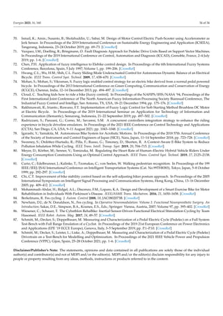 Energies 2023, 16, 160 34 of 34
70. Ismail, K.; Amin.; Susanto, B.; Sholahuddin, U.; Sabar, M. Design of Motor Control Electric Push-Scooter using Accelerometer as
Jerk Sensor. In Proceedings of the 2019 International Conference on Sustainable Energy Engineering and Application (ICSEEA),
Tangerang, Indonesia, 23–24 October 2019; pp. 69–73. [CrossRef]
71. Vazquez, I.M.; Doelling, R.; Bringmann, O. Fault Diagnosis Approach for Pedelec Drive Units Based on Support Vector Machines.
In Proceedings of the 2019 International Conference on Control, Automation and Diagnosis (ICCAD), Grenoble, France, 2–4 July
2019; pp. 1–6. [CrossRef]
72. Chen, P.H. Application of fuzzy intelligence to Elebike control design. In Proceedings of the 6th International Fuzzy Systems
Conference, Barcelona, Spain, 5 July 1997; Volume 1, pp. 199–206. [CrossRef]
73. Hwang, C.L.; Wu, H.M.; Shih, C.L. Fuzzy Sliding-Mode Underactuated Control for Autonomous Dynamic Balance of an Electrical
Bicycle. IEEE Trans. Control Syst. Technol. 2009, 17, 658–670. [CrossRef]
74. Mohan, S.; Mohan, S.; Vikraman, S. Fuzzy logic enabled control strategy for an electric bike derived from a normal pedal powered
bicycle. In Proceedings of the 2013 International Conference on Green Computing, Communication and Conservation of Energy
(ICGCE), Chennai, India, 12–14 December 2013; pp. 494–497. [CrossRef]
75. Cloud, C. Teaching kids how to ride a bike [fuzzy control]. In Proceedings of the NAFIPS/IFIS/NASA ’94, Proceedings of the
First International Joint Conference of The North American Fuzzy Information Processing Society Biannual Conference, The
Industrial Fuzzy Control and Intellige, San Antonio, TX, USA, 18–21 December 1994; pp. 175–176. [CrossRef]
76. Rakhmawati, R.; Irianto.; Ruwano, F.T. Implementation of Fuzzy Logic Control for Soft-Starting Method Brushless DC Motor
at Electric Bicycle. In Proceedings of the 2019 International Seminar on Application for Technology of Information and
Communication (iSemantic), Semarang, Indonesia, 21–22 September 2019; pp. 497–502. [CrossRef]
77. Radrizzani, S.; Panzani, G.; Corno, M.; Savaresi, S.M. A concurrent controllers integration strategy to enhance the riding
experience in bicycle driveline emulators. In Proceedings of the 2021 IEEE Conference on Control Technology and Applications
(CCTA), San Diego, CA, USA, 9–11 August 2021; pp. 1043–1048. [CrossRef]
78. Igarashi, Y.; Yamakita, M. Autonomous Bike System for Acrobatic Motions. In Proceedings of the 2018 57th Annual Conference
of the Society of Instrument and Control Engineers of Japan (SICE), Nara, Japan, 11–14 September 2018; pp. 723–728. [CrossRef]
79. Sweeney, S.; Ordóñez-Hurtado, R.; Pilla, F.; Russo, G.; Timoney, D.; Shorten, R. A Context-Aware E-Bike System to Reduce
Pollution Inhalation While Cycling. IEEE Trans. Intell. Transp. Syst. 2019, 20, 704–715. [CrossRef]
80. Meyer, D.; Körber, M.; Senner, V.; Tomizuka, M. Regulating the Heart Rate of Human–Electric Hybrid Vehicle Riders Under
Energy Consumption Constraints Using an Optimal Control Approach. IEEE Trans. Control Syst. Technol. 2019, 27, 2125–2138.
[CrossRef]
81. Curio, C.; Edelbrunner, J.; Kalinke, T.; Tzomakas, C.; von Seelen, W. Walking pedestrian recognition. In Proceedings of the 199
IEEE/IEEJ/JSAI International Conference on Intelligent Transportation Systems (Cat. No.99TH8383), Tokyo, Japan, 5–8 October
1999; pp. 292–297. [CrossRef]
82. Chi, C.T. Improvement of bike stability control based on the self-adjusting biker posture approach. In Proceedings of the 2005
International Symposium on Intelligent Signal Processing and Communication Systems, Hong Kong, China, 13–16 December
2005; pp. 409–412. [CrossRef]
83. Mohammadi-Abdar, H.; Ridgel, A.L.; Discenzo, F.M.; Loparo, K.A. Design and Development of a Smart Exercise Bike for Motor
Rehabilitation in Individuals With Parkinson’s Disease. IEEE/ASME Trans. Mechatron. 2016, 21, 1650–1658. [CrossRef]
84. Berkelmans, R. Fes cycling. J. Autom. Control 2008, 18, JAC0802073B. [CrossRef]
85. Newham, D.J.; de N. Donaldson, N., Fes cycling. In Operative Neuromodulation: Volume 1: Functional Neuroprosthetic Surgery. An
Introduction; Sakas, D.E., Simpson, B.A., Krames, E.S., Eds.; Springer: Vienna, Austria, 2007; Volume 97, pp. 395–402. [CrossRef]
86. Wiesener, C.; Schauer, T. The Cybathlon RehaBike: Inertial-Sensor-Driven Functional Electrical Stimulation Cycling by Team
Hasomed. IEEE Robot. Autom. Mag. 2017, 24, 49–57. [CrossRef]
87. Schmitt, M.; Decker, S.; Doppelbauer, M. Measuring and Characterization of a Pedal Electric Cycle (Pedelec) on a Full System
Test-Bench with Full Range Emulation of a Cyclist. In Proceedings of the 2019 21st European Conference on Power Electronics
and Applications (EPE ’19 ECCE Europe), Genova, Italy, 3–5 September 2019; pp. P.1–P.10. [CrossRef]
88. Schmitt, M.; Decker, S.; Leister, L.; Liske, A.; Doppelbauer, M. Measuring and Characterization of a Pedal Electric Cycle (Pedelec)
Drivetrain on a Test-Bench for Modelling and Optimization. In Proceedings of the 2021 IEEE Vehicle Power and Propulsion
Conference (VPPC), Gijon, Spain, 25–28 October 2021; pp. 1–6. [CrossRef]
Disclaimer/Publisher’s Note: The statements, opinions and data contained in all publications are solely those of the individual
author(s) and contributor(s) and not of MDPI and/or the editor(s). MDPI and/or the editor(s) disclaim responsibility for any injury to
people or property resulting from any ideas, methods, instructions or products referred to in the content.
 