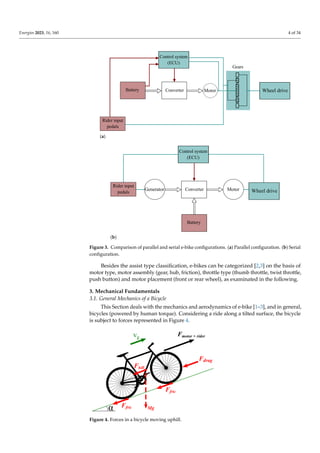 Energies 2023, 16, 160 4 of 34
Motor
Control system
(ECU)
Battery Converter
Rider input
pedals
Gears
Wheel drive
(a)
Control system
(ECU)
Rider input
pedals
Generator Converter
Battery
Wheel drive
Motor
(b)
Figure 3. Comparison of parallel and serial e-bike configurations. (a) Parallel configuration. (b) Serial
configuration.
Besides the assist type classification, e-bikes can be categorized [2,3] on the basis of
motor type, motor assembly (gear, hub, friction), throttle type (thumb throttle, twist throttle,
push button) and motor placement (front or rear wheel), as examinated in the following.
3. Mechanical Fundamentals
3.1. General Mechanics of a Bicycle
This Section deals with the mechanics and aerodynamics of e-bike [1–3], and in general,
bicycles (powered by human torque). Considering a ride along a tilted surface, the bicycle
is subject to forces represented in Figure 4.
Figure 4. Forces in a bicycle moving uphill.
 