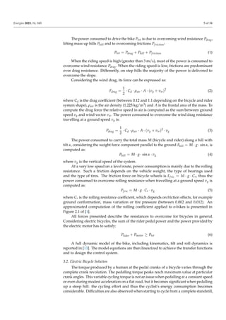 Energies 2023, 16, 160 5 of 34
The power consumed to drive the bike Ptot is due to overcoming wind resistance Pdrag,
lifting mass up hills Phill and to overcoming frictions Pfriction:
Ptot = Pdrag + Phill + Pfriction (1)
When the riding speed is high (greater than 3 m/s), most of the power is consumed to
overcome wind resistance Pdrag. When the riding speed is low, frictions are predominant
over drag resistance. Differently, on step hills the majority of the power is delivered to
overcome the slope.
Considering the wind drag, its force can be expressed as:
Fdrag =
1
2
· Cd · ρair · A · (vg + vw)2
(2)
where Cd is the drag coefficient (between 0.12 and 1.1 depending on the bicycle and rider
system shape), ρair is the air density (1.225 kg/m3) and A is the frontal area of the mass. To
compute the drag force the relative speed in air is computed as the sum between ground
speed vg and wind vector vw. The power consumed to overcome the wind drag resistance
travelling at a ground speed vg is:
Pdrag =
1
2
· Cd · ρair · A · (vg + vw)2
· vg (3)
The power consumed to carry the total mass M (bicycle and rider) along a hill with
tilt α, considering the weight force component parallel to the ground Fhill = M · g · sin α, is
computed as:
Phill = M · g · sin α · vg (4)
where vg is the vertical speed of the system.
At a very low speed on a level route, power consumption is mainly due to the rolling
resistance. Such a friction depends on the vehicle weight, the type of bearings used
and the type of tires. The friction force on bicycle wheels is Ffric = M · g · Cr, thus the
power consumed to overcome rolling resistance when travelling at a ground speed vg is
computed as:
Pfric = M · g · Cr · vg (5)
where Cr is the rolling resistance coefficient, which depends on friction effects, for example
ground conformation, mass variation or tire pressure (between 0.002 and 0.012). An
approximated computation of the rolling coefficient applied to e-bikes is presented in
Figure 2.1 of [1].
All forces presented describe the resistances to overcome for bicycles in general.
Considering electric bicycles, the sum of the rider pedal power and the power provided by
the electric motor has to satisfy:
Prider + Pmotor ≥ Ptot (6)
A full dynamic model of the bike, including kinematics, tilt and roll dynamics is
reported in [13]. The model equations are then linearized to achieve the transfer functions
and to design the control system.
3.2. Electric Bicycle Solution
The torque produced by a human at the pedal cranks of a bicycle varies through the
complete crank revolution. The pedalling torque peaks reach maximum value at particular
crank angles. This variable cycling torque is not an issue when pedalling at a constant speed
or even during modest acceleration on a flat road, but it becomes significant when pedalling
up a steep hill: the cycling effort and thus the cyclist’s energy consumption becomes
considerable. Difficulties are also observed when starting to cycle from a complete standstill,
 