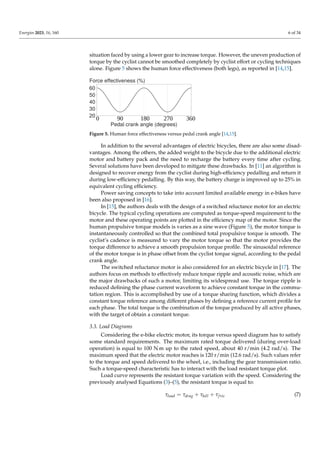Energies 2023, 16, 160 6 of 34
situation faced by using a lower gear to increase torque. However, the uneven production of
torque by the cyclist cannot be smoothed completely by cyclist effort or cycling techniques
alone. Figure 5 shows the human force effectiveness (both legs), as reported in [14,15].
90 180 270 360
0
Figure 5. Human force effectiveness versus pedal crank angle [14,15].
In addition to the several advantages of electric bicycles, there are also some disad-
vantages. Among the others, the added weight to the bicycle due to the additional electric
motor and battery pack and the need to recharge the battery every time after cycling.
Several solutions have been developed to mitigate these drawbacks. In [11] an algorithm is
designed to recover energy from the cyclist during high-efficiency pedalling and return it
during low-efficiency pedalling. By this way, the battery charge is improved up to 25% in
equivalent cycling efficiency.
Power saving concepts to take into account limited available energy in e-bikes have
been also proposed in [16].
In [15], the authors deals with the design of a switched reluctance motor for an electric
bicycle. The typical cycling operations are computed as torque-speed requirement to the
motor and these operating points are plotted in the efficiency map of the motor. Since the
human propulsive torque models is varies as a sine wave (Figure 5), the motor torque is
instantaneously controlled so that the combined total propulsive torque is smooth. The
cyclist’s cadence is measured to vary the motor torque so that the motor provides the
torque difference to achieve a smooth propulsion torque profile. The sinusoidal reference
of the motor torque is in phase offset from the cyclist torque signal, according to the pedal
crank angle.
The switched reluctance motor is also considered for an electric bicycle in [17]. The
authors focus on methods to effectively reduce torque ripple and acoustic noise, which are
the major drawbacks of such a motor, limiting its widespread use. The torque ripple is
reduced defining the phase current waveform to achieve constant torque in the commu-
tation region. This is accomplished by use of a torque sharing function, which divides a
constant torque reference among different phases by defining a reference current profile for
each phase. The total torque is the combination of the torque produced by all active phases,
with the target of obtain a constant torque.
3.3. Load Diagrams
Considering the e-bike electric motor, its torque versus speed diagram has to satisfy
some standard requirements. The maximum rated torque delivered (during over-load
operation) is equal to 100 N m up to the rated speed, about 40 r/min (4.2 rad/s). The
maximum speed that the electric motor reaches is 120 r/min (12.6 rad/s). Such values refer
to the torque and speed delivered to the wheel, i.e., including the gear transmission ratio.
Such a torque-speed characteristic has to interact with the load resistant torque plot.
Load curve represents the resistant torque variation with the speed. Considering the
previously analysed Equations (3)–(5), the resistant torque is equal to:
τload = τdrag + τhill + τfric (7)
 