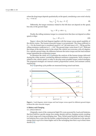 Energies 2023, 16, 160 7 of 34
where the drag torque depends quadratically on the speed, considering a zero wind velocity
(vw = 0 m/s):
τdrag =
1
2
· Cd · ρair · A · v2
g (8)
Differently, the torque resistance related to the hill does not depend on the speed,
but only on the ground slope:
τhill = M · g · sin α · vg (9)
Finally, the rolling resistance torque is a constant term that does not depend on either
speed or slope:
τfric = M · g · Cr (10)
Figure 6 shows the load diagram together with the torque versus speed capability of
the electric motor. The human muscular torque is not presented. The drag coefficient is
Cd = 0.6, the frontal area is considered equal to 1 m2, the total mass is M = 100 kg and the
rolling resistance coefficient is Cr = 0.01. The ground slope varies from 0° to 8°. With just
the torque of the electric motor to the wheel, the vehicle can overcome a tilt of 8 degrees.
For a specific ground slope, the difference between the motor torque and the load resistant
torque represents the acceleration torque.
In literature the study of [18] presents the analysis of the human torque delivered
during the e-bike motion, considering different resistance components. Such a torque is
related to the vehicle speed, in order to develop some possible torque control strategies.
The proposed strategies are manual control, proportional control, and assistant control,
respectively.
In [19] operating cycle profiles are measured during actual road tests.
0 2 4 6 8 10 12 14
0
20
40
60
80
100
Speed (rad / s)
Torque
(Nm)
α= 0 °
α= 2 °
α= 4 °
α= 6 °
α= 8 °
Figure 6. Load diagram, motor torque and load torque versus speed for different ground slopes
(without the rider muscular torque).
4. Battery and Charging
4.1. Lithium Batteries
Originally, most of the commercial light EVs were powered by Lead-acid batteries,
that have both low specific energy (low energy density) and low charging current, resulting
in a short range and a long recharging time. Then, Nickel-metal hydride and later Lithium-
ion batteries have come into the market, outperforming the Lead batteries in the specific
energy that is up to five times higher and in the recharging time that is up to three times
shorter [20].
 