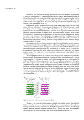 Energies 2023, 16, 160 8 of 34
Besides the very high specific energy, any Lithium-ion cell has the merit of generating
a relatively high voltage (3.7 V for Lithium-ion versus 1.2 V for Nickel-metal hydride or
Nickel-Cadmium). It is a comparatively high value that helps lowering the number of cells
to be connected in series to get the required voltage. In addition, Lithium-ion batteries are
widely used in e-bike applications also due to their high power density, high efficiency, low
self-discharge and long life cycle [21].
In a charged battery, an electromotive force (emf) of electrochemical type arises due
to the different polarities of the reactants (polarization emf). When connecting a load,
the battery acts as an energy generator. The polarization emf produces a flow of electrons
(current) in the load connected to the battery terminals and is responsible for the conversion
of chemical energy into electric energy, with the corresponding delivery of the stored
chemical energy and the discharge of the battery. When connecting an electric energy source,
the battery acts as an user. The polarization emf opposes the flow of electrons (current)
produced by the external source into the battery and is responsible for the conversion of
electric energy into chemical energy, with the corresponding storage of chemical energy
and the charge of the battery.
From the chemical point of view, operation of the batteries is based on a redox reaction,
i.e., a chemical reaction that takes place when a substance undergoes reduction (gain of an
electron), while another element undergoes oxidation (loss of an electron). Redox reactions
of opposite type occur when connecting the battery to an electric load or to an electric
energy source (generator). The redox reaction occurs between two electrodes: the cathode
and the anode. The anode is the electrode where oxidation occurs, the cathode where
reduction occurs.
The charging mechanism of a Lithium-ion battery consists in ions flowing from the
crystal lattice of the anode to the cathode. During discharge, the dissociation of Lithium
ions creates free electrons in the anode, which generates a charge at the positive current
collector. The electrical current generated then flows from the current collector through a
load to the negative current collector (i.e. the cathode). While the battery is discharging
and providing an electric current through the external electric circuit, the anode releases
positively charged Lithium ions to the cathode, generating an ion flow inside of the battery.
Between cathode and anode, an electrolyte favours the Lithium positive ions movement,
while a separator blocks the flow of electrons inside the battery. When plugging in the
device, the opposite reaction happens. Figure 7 shows the simplified schematic of Lithium-
ion cell operation [22].
Figure 7. Schematic of Lithium-ion cell operation [22].
There is a wide variability in the choice of materials to be used in positive electrodes for
Lithium-ion cells. For automotive applications Cobalt compounds are commonly used, due
to the good electrochemical performances, the high energy density obtained, and the high
thermal stability. However, the main problem is that Cobalt is rare, toxic, and expensive.
Performances with different cathodic and anodic materials are exposed in [23].
 