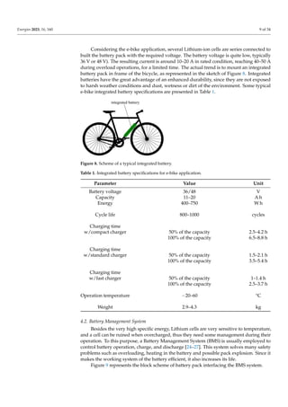 Energies 2023, 16, 160 9 of 34
Considering the e-bike application, several Lithium-ion cells are series connected to
built the battery pack with the required voltage. The battery voltage is quite low, typically
36 V or 48 V). The resulting current is around 10–20 A in rated condition, reaching 40–50 A
during overload operations, for a limited time. The actual trend is to mount an integrated
battery pack in frame of the bicycle, as represented in the sketch of Figure 8. Integrated
batteries have the great advantage of an enhanced durability, since they are not exposed
to harsh weather conditions and dust, wetness or dirt of the environment. Some typical
e-bike integrated battery specifications are presented in Table 1.
integrated battery
Figure 8. Scheme of a typical integrated battery.
Table 1. Integrated battery specifications for e-bike application.
Parameter Value Unit
Battery voltage 36/48 V
Capacity 11–20 A h
Energy 400–750 W h
Cycle life 800–1000 cycles
Charging time
w/compact charger 50% of the capacity 2.5–4.2 h
100% of the capacity 6.5–8.8 h
Charging time
w/standard charger 50% of the capacity 1.5–2.1 h
100% of the capacity 3.5–5.4 h
Charging time
w/fast charger 50% of the capacity 1–1.4 h
100% of the capacity 2.5–3.7 h
Operation temperature −20–60 °C
Weight 2.9–4.3 kg
4.2. Battery Management System
Besides the very high specific energy, Lithium cells are very sensitive to temperature,
and a cell can be ruined when overcharged, thus they need some management during their
operation. To this purpose, a Battery Management System (BMS) is usually employed to
control battery operation, charge, and discharge [24–27]. This system solves many safety
problems such as overloading, heating in the battery and possible pack explosion. Since it
makes the working system of the battery efficient, it also increases its life.
Figure 9 represents the block scheme of battery pack interfacing the BMS system.
 