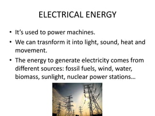 ELECTRICAL ENERGY
• It’s used to power machines.
• We can trasnform it into light, sound, heat and
movement.
• The energy to generate electricity comes from
different sources: fossil fuels, wind, water,
biomass, sunlight, nuclear power stations…
 