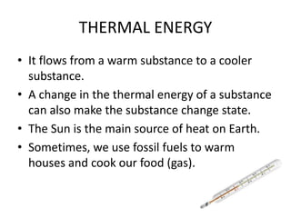 THERMAL ENERGY
• It flows from a warm substance to a cooler
substance.
• A change in the thermal energy of a substance
can also make the substance change state.
• The Sun is the main source of heat on Earth.
• Sometimes, we use fossil fuels to warm
houses and cook our food (gas).
 