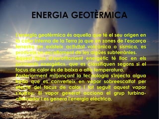 ENERGIA GEOTÈRMICA
L'energia geotèrmica és aquella que té el seu origen en
la calor interna de la Terra ja que en zones de l'escorça
terrestre on existeix activitat volcànica o sísmica, es
produeix un escalfament de les aigües subterrànies.
Aquest tipus d'aprofitament energètic té lloc en els
jaciments energètics, que es classifiquen segons si el
focus de calor és de baixa o alta temperatura.
Posteriorment mitjançant la tecnologia s'injecta aigua
freda que es converteix en vapor sobreescalfat per
efecte del focus de calor i tot seguit aquest vapor
s'extreu. El vapor generat acciona el grup turbina-
alternador i es genera l'energia elèctrica.
 