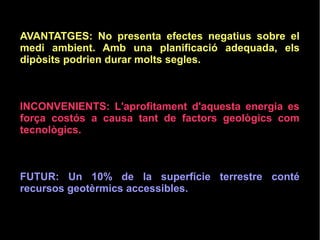 AVANTATGES: No presenta efectes negatius sobre el
medi ambient. Amb una planificació adequada, els
dipòsits podrien durar molts segles.
INCONVENIENTS: L'aprofitament d'aquesta energia es
força costós a causa tant de factors geològics com
tecnològics.
FUTUR: Un 10% de la superfície terrestre conté
recursos geotèrmics accessibles.
 