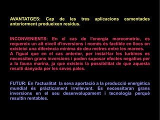 AVANTATGES: Cap de les tres aplicacions esmentades
anteriorment produeixen residus.
INCONVENIENTS: En el cas de l'energia mareomotriu, es
requereix un alt nivell d'inversions i només és factible en llocs on
existeixi una diferència mínima de deu metres entre les marees.
A l'igual que en el cas anterior, per instal·lar les turbines es
necessiten grans inversions i poden suposar efectes negatius per
a la fauna marina, ja que existeix la possibilitat de que aquesta
resulti danyada per les seves pales.
FUTUR: En l'actualitat la seva aportació a la producció energètica
mundial és pràcticament irrellevant. Es necessitaran grans
inversions en el seu desenvolupament i tecnologia perquè
resultin rentables.
 