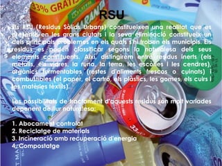 Els RSU (Residus Sòlids Urbans) constitueixen una realitat que es
presenta en les grans ciutats i la seva eliminació constitueix un
dels principals problemes en els quals s'hi troben els municipis. Els
residus es poden classificar segons la naturalesa dels seus
elements constituents. Així, distingirem entre residus inerts (els
metalls, els vidres, la runa, la terra, les escòries i les cendres),
orgànics fermentables (restes d'aliments frescos o cuinats) i
combustibles (el paper, el cartró, els plàstics, les gomes, els cuirs i
les matèries tèxtils).
Les possibilitats de tractament d'aquests residus són molt variades
depenent de llur naturalesa:
1. Abocament controlat
2. Reciclatge de materials
3. Incineració amb recuperació d'energia
4. Compostatge
RSU
 