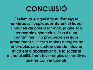 CONCLUSIÓ
Creiem que aquest tipus d'energies
nombrades i explicades durant el treball
s'haurien de potenciar molt, ja que són
renovables, són netes, és a dir, no
contaminen i no produeixen residus.
Actualment s'utilitzen moltes energies no
renovables però creiem que de mica en
mica em d'aconseguir que la societat
mundial utilitzi més les energies alternatives
que les convencionals.
 