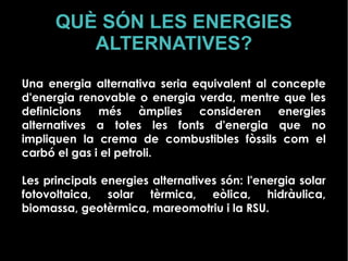 QUÈ SÓN LES ENERGIES
ALTERNATIVES?
Una energia alternativa seria equivalent al concepte
d'energia renovable o energia verda, mentre que les
definicions més àmplies consideren energies
alternatives a totes les fonts d'energia que no
impliquen la crema de combustibles fòssils com el
carbó el gas i el petroli.
Les principals energies alternatives són: l'energia solar
fotovoltaica, solar tèrmica, eòlica, hidràulica,
biomassa, geotèrmica, mareomotriu i la RSU.
 