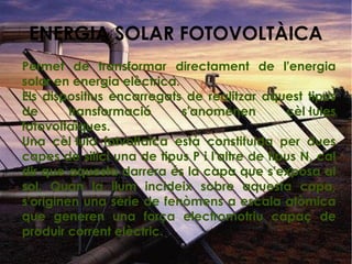 Permet de transformar directament de l'energia
solar en energia elèctrica.
Els dispositius encarregats de realitzar aquest tipus
de transformació s'anomenen cèl·lules
fotovoltaiques.
Una cèl·lula fotvoltaica està constituida per dues
capes de silici una de tipus P i l'altre de tipus N, cal
dir que aquesta darrera és la capa que s'exposa al
sol. Quan la llum incideix sobre aquesta capa,
s'originen una sèrie de fenòmens a escala atòmica
que generen una força electromotriu capaç de
produir corrent elèctric.
ENERGIA SOLAR FOTOVOLTÀICA
 