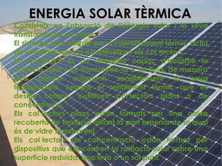 ENERGIA SOLAR TÈRMICA
Consisteix en l'absorció de l'energia solar i la seva
transformació en calor.
El sistema més utilitzat per a l'aprofitament tèrmic actiu
de l'energia solar el constitueixen els col·lectors.
Un col·lector és un dispositiu capaç d'absorbir la
radiació solar i de transmetre-la a un fluid, de manera
que aquest augmenti sensiblement la seva
temperatura. Segons el rendiment tèrmic que es
desitja obtenir, s'utilitzen col·lectors plans o de
concentració.
Els col·lectors plans estan formats per una caixa
recoberta de material aïllant la part superior de la qual
és de vidre transparent.
Els col·lectors de concentració estan format per
dispositius que concentren la radiació solar sobre una
superfície reduïda, una línia o un sol punt.
 