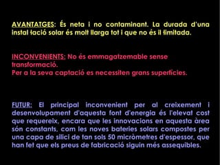 AVANTATGES: És neta i no contaminant. La durada d’una
instal·lació solar és molt llarga tot i que no és il·limitada.
INCONVENIENTS: No és emmagatzemable sense
transformació.
Per a la seva captació es necessiten grans superfícies.
FUTUR: El principal inconvenient per al creixement i
desenvolupament d'aquesta font d'energia és l'elevat cost
que requereix, encara que les innovacions en aquesta àrea
són constants, com les noves bateries solars compostes per
una capa de silici de tan sols 50 micròmetres d'espessor, que
han fet que els preus de fabricació siguin més assequibles.
 