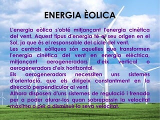 ENERGIA ÈOLICA
L'energia eòlica s'obté mitjançant l'energia cinètica
del vent. Aquest tipus d'energia té el seu origen en el
Sol, ja que és el responsable del cicle del vent.
Les centrals eòliques són aquelles que transformen
l'energia cinètica del vent en energia elèctrica,
mitjançant aerogeneradors d'eix vertical o
aerogeneradors d'eix horitzontal.
Els aerogeneradors necessiten uns sistemes
d'orientació, que els dirigeix constantment en la
direcció perpendicular al vent.
Alhora disposen d'uns sistemes de regulació i frenada
per a poder aturar-los quan sobrepassin la velocitat
màxima o per a disminuir la seva velocitat.
 