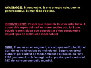 AVANTATGES: És renovable. És una energia neta, que no
genera residus. És molt fàcil d'obtenir.
INCONVENIENTS: L'espai que requereix la seva instal·lació. A
causa dels aspes del molí es moren moltes aus, tot i que,
estudis recents diuen que aquestes ja s'han acostumat a
aquest tipus de molins el e medi natural.
FUTUR: El seu ús va en augment, encara que en l'actualitat el
cost de les instal·lacions és molt elevat. Segons un estudi
elaborat per l'Institut de Medi Ambient d'Estocolm, en l'any
2100, juntament amb l'energia solar, podria aportar més del
75% del consum energètic mundial.
 