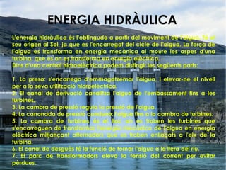 L'energia hidràulica és l'obtinguda a partir del moviment de l'aigua. Té el
seu origen al Sol, ja que es l'encarregat del cicle de l'aigua. La força de
l'aigua es transforma en energia mecànica al moure les aspes d'una
turbina, que es on es transforma en energia elèctrica.
Dins d'una central hidroelèctrica podem distingir les següents parts:
1. La presa: s'encarrega d'emmagatzemar l'aigua, i elevar-ne el nivell
per a la seva utilització hidroelèctrica.
2. El canal de derivació canalitza l'aigua de l'embassament fins a les
turbines.
3. La cambra de pressió regula la pressió de l'aigua.
4. La canonada de pressió condueix l'aigua fins a la cambra de turbines.
5. La cambra de turbines és el lloc on es troben les turbines que
s'encarreguen de transformar l'energia mecànica de l'aigua en energia
elèctrica mitjançant alternadors que es troben enllaçats a l'eix de la
turbina.
6. El canal de desguàs té la funció de tornar l'aigua a la llera del riu.
7. El parc de transformadors eleva la tensió del corrent per evitar
pèrdues.
ENERGIA HIDRÀULICA
 