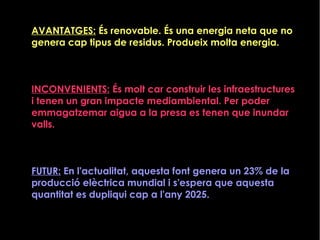 AVANTATGES: És renovable. És una energia neta que no
genera cap tipus de residus. Produeix molta energia.
INCONVENIENTS: És molt car construir les infraestructures
i tenen un gran impacte mediambiental. Per poder
emmagatzemar aigua a la presa es tenen que inundar
valls.
FUTUR: En l'actualitat, aquesta font genera un 23% de la
producció elèctrica mundial i s'espera que aquesta
quantitat es dupliqui cap a l'any 2025.
 