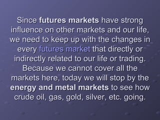 Since  futures markets  have strong influence on other markets and our life, we need to keep up with the changes in every  futures market  that directly or indirectly related to our life or trading. Because we cannot cover all the markets here, today we will stop by the  energy and metal markets  to see how crude oil, gas, gold, silver, etc. going. 